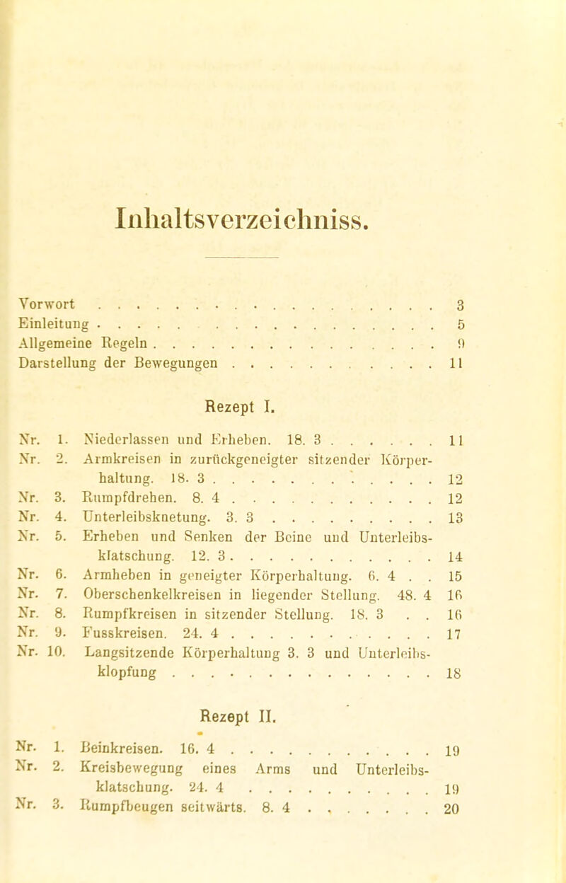 Inlialtsverzeichniss. Vorwort 3 Einleitung 5 Allgemeine Kegeln 0 Darstellung der Bewegungen 11 Rezept I. Xr. 1. Niederlassen und Erheben. 18. 3 11 Nr. 2 Armkreisen in zurückgeneigter sitzender Körper- 12 Nr. 3. 12 Nr. 4. 13 Nr. 5. Erheben und Senken der Beine und ünterleibs- 14 Nr. 6. Armheben in geneigter Körperhaltung. 6. 4 . . 15 Nr. 7. Oberschenkelkreisen in liegender Stellung. 48. 4 Ifi Nr. 8. Rumpfkreisen in sitzender Stellung. IS. 3 . . 16 Nr. 9. 17 Nr. 10. Langsitzende Körperhaltung 3. 3 und Unterleibs- 18 Rezept II. Nr. 1. 19 Nr. 2. Kreisbewegung eines Arms und ünterleibs- klatschung. 24. 4 19 Nr. 3. Rumpfbeugen seitwärts. 8. 4 20