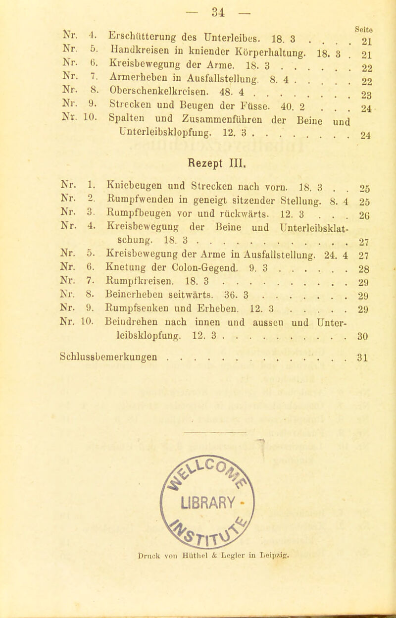 Nr. 4. Erschütterung des Unterleibes. 18. 3 .... ^21 Nr. 5. Hcandkreisen in kniender Körperhaltung. 18. 3 21 Nr. (j. Kreisbewegung der Arme. 18. 3 22 Nr. 7. Armerheben in Ausfallstellung. 8. 4 ..... 22 Nr. 8. Oberschenkelkrcisen. 48-4 23 Nr. 9. Strecken und Beugen der Füsse. 40. 2 ... 24 Nr. 10. Spalten und Zusammenführen der Beine und ünterleibsklopfung. 12. 3 24 Rezept III. Nr. 1. Kniebeugen und Strecken nach vorn. 18. 3 . . 25 Nr. 2, Rumpfwenden in geneigt sitzender Stellung. S. 4 25 Nr. 3. Rumpfbeugen vor und rückwcärts. 12. 3 ... 26 Nr. 4. Kreisbewegung der Beine und Unterleibsklat- schung. 18. 3 27 Nr. 5. Kreisbewegung der Arme in Ausfallstellung. 24. 4 27 Nr. 6. Knetung der Colon-Gegend. 9. 3 28 Nr. 7. Rumpfkreisen. 18. 3 29 Kr. 8. Beinerheben seitwärts. 36. 3 29 Nr. 9. Rumpfsenken und Erheben. 12. 3 29 Nr. 10. Beiiidrehen nach innen und aussen und ünter- leibsklopfung. 12. 3 30 Schlussbemerkungen 31 I LIBRARY-1 ßrucli von Hütliel & Legier in Leipzig.