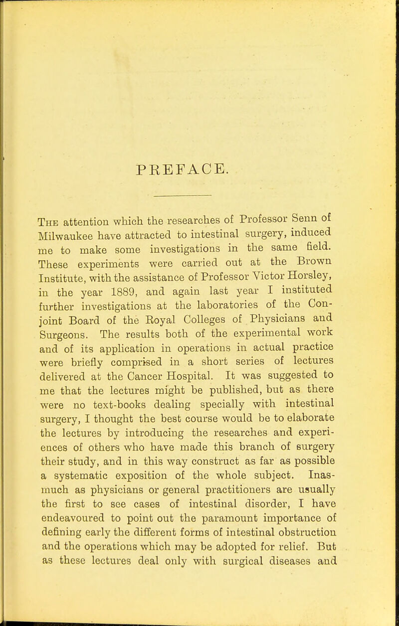 PKEFACE. The attention which the researches of Professor Senn of Milwaukee have attracted to intestinal surgery, induced me to make some investigations in the same field. These experiments were carried out at the Brown Institute, with the assistance of Professor Victor Horsley, in the year 1889, and again last year I instituted further investigations at the laboratories of the Con- joint Board of the Eoyal Colleges of Physicians and Surgeons. The results both of the experimental work and of its application in operations in actual practice were briefly comprised in a short series of lectures delivered at the Cancer Hospital. It was suggested to me that the lectures might be published, but as there were no text-books dealing specially with intestinal surgery, I thought the best course would be to elaborate the lectures by introducing the researches and experi- ences of others who have made this branch of surgery their study, and in this way construct as far as possible a systematic exposition of the whole subject. Inas- much as physicians or general practitioners are usually the first to see cases of intestinal disorder, I have endeavoured to point out the paramount importance of defining early the different forms of intestinal obstruction and the operations which may be adopted for relief. But as these lectures deal only with surgical diseases and