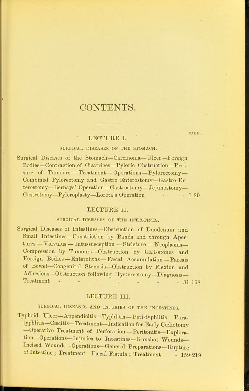 CONTENTS. LECTURE I. SURGICAL DISEASES OF THE STOMACH. .Surgical Diseases of the Stomach—Carcinoma—Ulcer—Foreign Bodies—Contraction of Cicatrices—Pyloric Obstruction—Pres- sure of Tumours — Treatment — Operations—Pylorectomy— Combined Pylorectomy and Gastro-Enterostomy—Gastroen- terostomy—Bernays' Operation—Gastrostomy—Jejunostomy— Gastrotomy—Pyloroplasty—Loreta's Operation - - 1-80 LECTURE II. SURGICAL DISEASES OF THE INTESTINES. Surgical Diseases of Intestines—Obstruction of Duodenum and Small Intestines—Constriction by Bands and through Aper- tures — Volvulus — Intussusception — Stricture — Neoplasms— Compression by Tumours—Obstruction by Gall-stones and Foreign Bodies—Enteroliths—Ftecal Accumulation — Paresis of Bowel—Congenital Stenosis—Obstruction by Flexion and Adhesions—Obstruction following Hysterectomy—Diagnosis— Treatment 81-158 LECTURE III. SURGICAL DISEASES AND INJURIES OF THE INTESTINES. Typhoid Ulcer—Appendicitis- Typhlitis — Peri-typhlitis—Para- typhlitis— Csecitis—Treatment—Indication for Early Cceliotomy —Operative Treatment of Perforation —Peritonitis—Explora- tion—Operations—Injuries to Intestines—Gunshot Wounds- Incised Wounds—Operations—General Preparations—Rupture of Intestine ; Treatment—Fsecal Fistula ; Treatment - 159-219