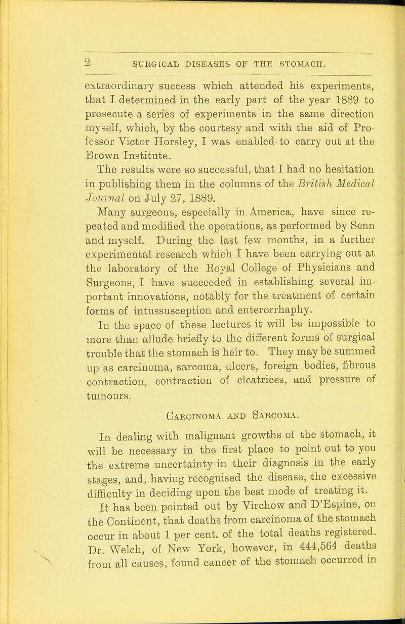 extraordinary success which attended his experiments, that I determined in the early part of the year 1889 to prosecute a series of experiments in the same direction myself, which, by the courtesy and with the aid of Pro- fessor Victor Horsley, I was enabled to carry out at the Brown Institute. The results were so successful, that I had no hesitation in publishing them in the columns of the British Medical Journal on July 27, 1889. Many surgeons, especially in America, have since re- peated and modified the operations, as performed by Senn and myself. During the last few months, in a further experimental research which I have been carrying out at the laboratory of the Royal College of Physicians and Surgeons, I have succeeded in establishing several im- portant innovations, notably for the treatment of certain forms of intussusception and enterorrhaphy. In the space of these lectures it will be impossible to more than allude briefly to the different forms of surgical trouble that the stomach is heir to. They may be summed up as carcinoma, sarcoma, ulcers, foreign bodies, fibrous contraction, contraction of cicatrices, and pressure of tumours. Carcinoma and Sarcoma. In dealing with malignant growths of the stomach, it will be necessary in the first place to point out to you the extreme uncertainty in their diagnosis in the early stages, and, having recognised the disease, the excessive difficulty in deciding upon the best mode of treating it. It has been pointed out by Virchow and D'Bspine, on the Continent, that deaths from carcinoma of the stomach occur in about 1 per cent, of the total deaths registered. Dr. Welch, of New York, however, in 444,564 deaths from all causes, found cancer of the stomach occurred in