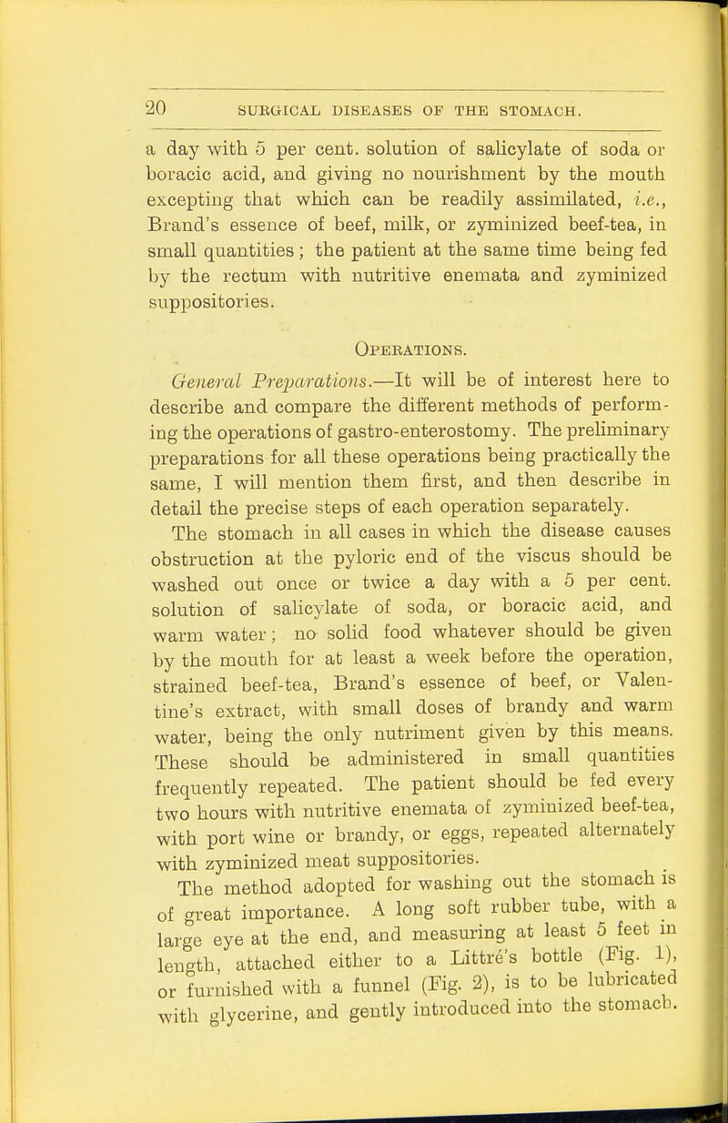 a day with 5 per cent, solution of salicylate of soda or boracic acid, and giving no nourishment by the mouth excepting that which can be readily assimilated, i.e., Brand's essence of beef, milk, or zyminized beef-tea, in small quantities ; the patient at the same time being fed by the rectum with nutritive enemata and zyminized suppositories. Operations. General Preparations.—It will be of interest here to describe and compare the different methods of perform- ing the operations of gastro-enterostomy. The preliminary preparations for all these operations being practically the same, I will mention them first, and then describe in detail the precise steps of each operation separately. The stomach in all cases in which the disease causes obstruction at the pyloric end of the viscus should be washed out once or twice a day with a 5 per cent, solution of salicylate of soda, or boracic acid, and warm water; no solid food whatever should be given by the mouth for at least a week before the operation, strained beef-tea, Brand's essence of beef, or Valen- tine's extract, with small doses of brandy and warm water, being the only nutriment given by this means. These should be administered in small quantities frequently repeated. The patient should be fed every two hours with nutritive enemata of zyminized beef-tea, with port wine or brandy, or eggs, repeated alternately with zyminized meat suppositories. The method adopted for washing out the stomach is of great importance. A long soft rubber tube, with a large eye at the end, and measuring at least 5 feet in length, attached either to a Littre's bottle (Fig. 1), or furnished with a funnel (Fig. 2), is to be lubricated with glycerine, and gently introduced into the stomach.