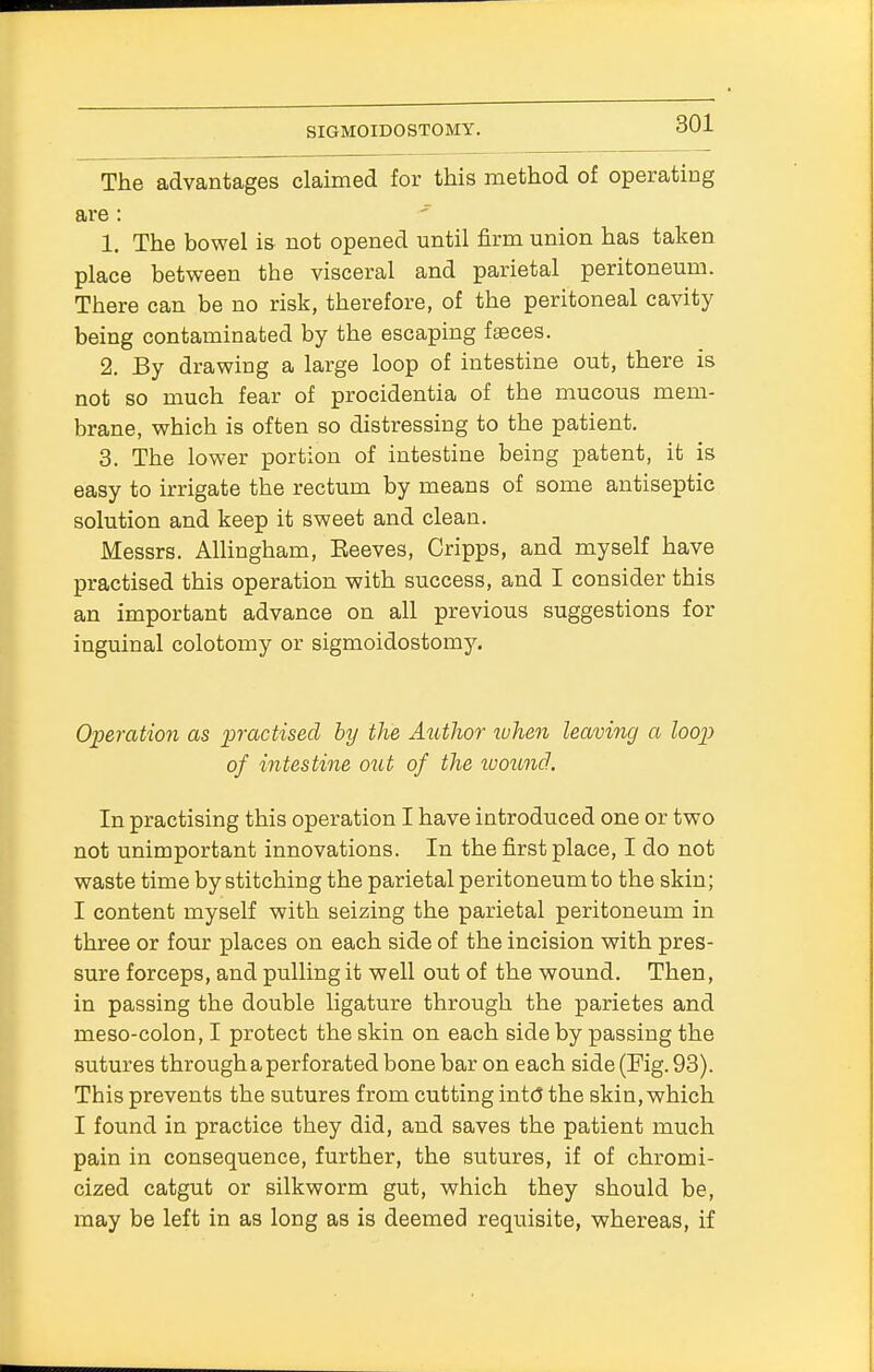 The advantages claimed for this method of operating are : 1. The bowel is not opened until firm union has taken place between the visceral and parietal peritoneum. There can be no risk, therefore, of the peritoneal cavity being contaminated by the escaping faeces. 2. By drawing a large loop of intestine out, there is not so much fear of procidentia of the mucous mem- brane, which is often so distressing to the patient. 3. The lower portion of intestine being patent, it is easy to irrigate the rectum by means of some antiseptic solution and keep it sweet and clean. Messrs. Allingham, Beeves, Cripps, and myself have practised this operation with success, and I consider this an important advance on all previous suggestions for inguinal colotomy or sigmoidostomy. Operation as practised by the Author when leaving a loop of intestine out of the wound.. In practising this operation I have introduced one or two not unimportant innovations. In the first place, I do not waste time by stitching the parietal peritoneum to the skin; I content myself with seizing the parietal peritoneum in three or four places on each side of the incision with pres- sure forceps, and pulling it well out of the wound. Then, in passing the double ligature through the parietes and meso-colon, I protect the skin on each side by passing the sutures through a perforated bone bar on each side (Fig. 93). This prevents the sutures from cutting into* the skin, which I found in practice they did, and saves the patient much pain in consequence, further, the sutures, if of chromi- cized catgut or silkworm gut, which they should be, may be left in as long as is deemed requisite, whereas, if