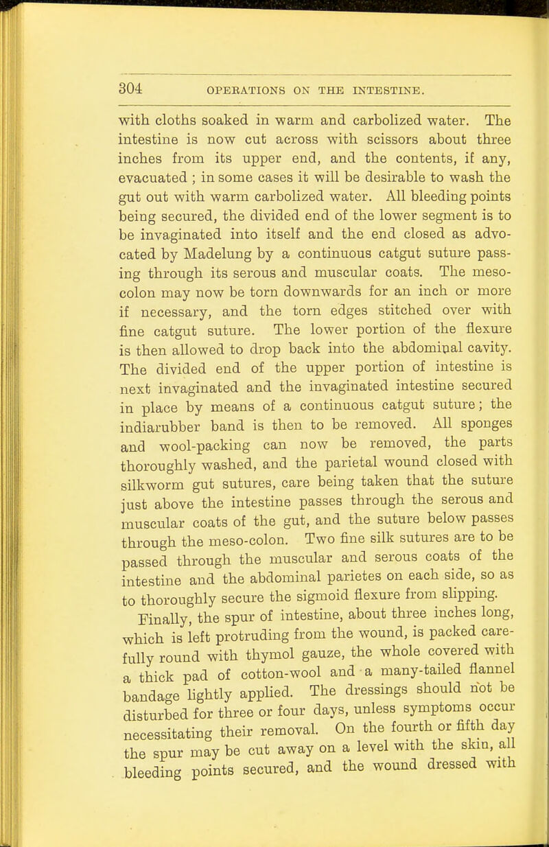 with cloths soaked in -warm and carbolized water. The intestine is now cut across with scissors about three inches from its upper end, and the contents, if any, evacuated ; in some cases it will be desirable to wash the gut out with warm carbolized water. All bleeding points being secured, the divided end of tbe lower segment is to be invaginated into itself and the end closed as advo- cated by Madelung by a continuous catgut suture pass- ing through its serous and muscular coats. The meso- colon may now be torn downwards for an inch or more if necessary, and the torn edges stitched over with fine catgut suture. The lower portion of the flexure is then allowed to drop back into the abdominal cavity. The divided end of the upper portion of intestine is next invaginated and the invaginated intestine secured in place by means of a continuous catgut suture; the indiarubber band is then to be removed. All sponges and wool-packing can now be removed, the parts thoroughly washed, and the parietal wound closed with silkworm gut sutures, care being taken that the suture just above the intestine passes through the serous and muscular coats of the gut, and the suture below passes through the meso-colon. Two fine silk sutures are to be passed through the muscular and serous coats of the intestine and the abdominal parietes on each side, so as to thoroughly secure the sigmoid flexure from slipping. Finally, the spur of intestine, about three inches long, which is left protruding from the wound, is packed care- fully round with thymol gauze, the whole covered with a thick pad of cotton-wool and a many-tailed flannel bandage lightly applied. The dressings should hot be disturbed for three or four days, unless symptoms occur necessitating their removal. On the fourth or fifth day the spur may be cut away on a level with the skin, all bleeding points secured, and the wound dressed with