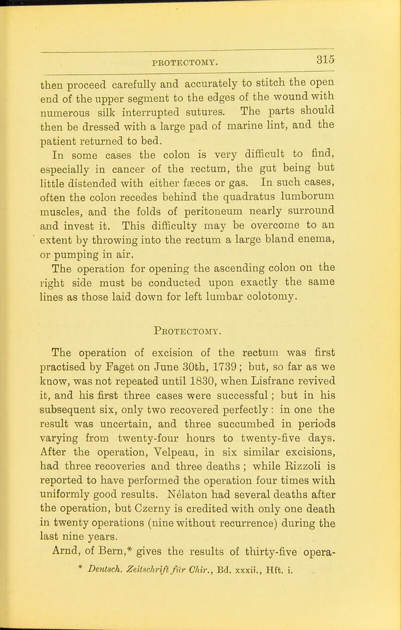 then proceed carefully and accurately to stitch the open end of the upper segment to the edges of the wound with numerous silk interrupted sutures. The parts should then be dressed with a large pad of marine lint, and the patient returned to bed. In some cases the colon is very difficult to find, especially in cancer of the rectum, the gut being but little distended with either faeces or gas. In such cases, often the colon recedes behind the quadratus lumborum muscles, and the folds of peritoneum nearly surround and invest it. This difficulty may be overcome to an extent by throwing into the rectum a large bland enema, or pumping in air. The operation for opening the ascending colon on the right side must be conducted upon exactly the same lines as those laid down for left lumbar colotomy. Protectomy. The operation of excision of the rectum was first practised by Faget on June 30th, 1739; but, so far as we know, was not repeated until 1830, when Lisfranc revived it, and his first three cases were successful; but in his subsequent six, only two recovered perfectly : in one the result was uncertain, and three succumbed in periods varying from twenty-four hours to twenty-five days. After the operation, Velpeau, in six similar excisions, had three recoveries and three deaths ; while Bizzoli is reported to have performed the operation four times with uniformly good results. Nelaton had several deaths after the operation, but Czerny is credited with only one death in twenty operations (nine without recurrence) during the last nine years. Arnd, of Bern,* gives the results of thirty-five opera- * Deutsch. Zeitschrift fiir CMr., Bd. xxxii., Hft. i.