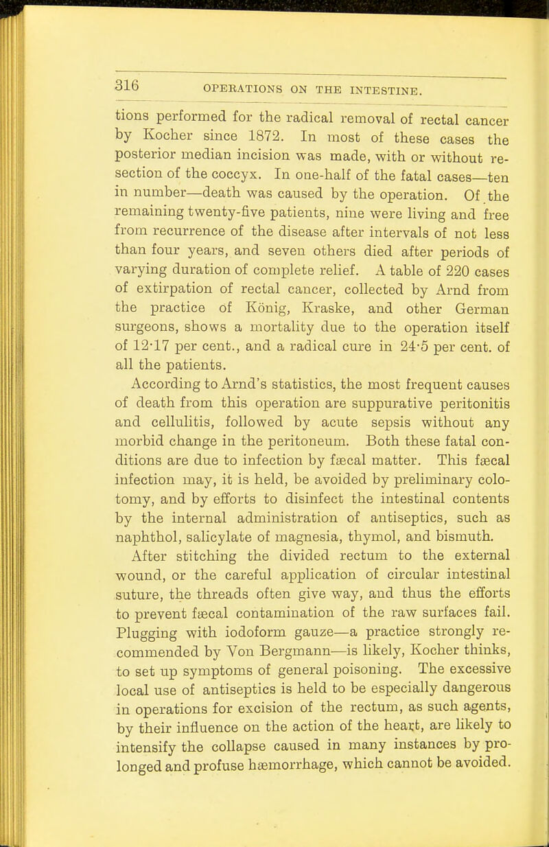 tions performed for the radical removal of rectal cancer by Kocher since 1872. In most of these cases the posterior median incision was made, with or without re- section of the coccyx. In one-half of the fatal cases—ten in number—death was caused by the operation. Of the remaining twenty-five patients, nine were living and free from recurrence of the disease after intervals of not less than four years, and seven others died after periods of varying duration of complete relief. A table of 220 cases of extirpation of rectal cancer, collected by Arnd from the practice of Konig, Kraske, and other German surgeons, shows a mortality due to the operation itself of 12-17 per cent., and a radical cure in 24-5 per cent, of all the patients. According to Arnd's statistics, the most frequent causes of death from this operation are suppurative peritonitis and cellulitis, followed by acute sepsis without any morbid change in the peritoneum. Both these fatal con- ditions are due to infection by faecal matter. This faecal infection may, it is held, be avoided by preliminary colo- tomy, and by efforts to disinfect the intestinal contents by the internal administration of antiseptics, such as naphthol, salicylate of magnesia, thymol, and bismuth. After stitching the divided rectum to the external wound, or the careful application of circular intestinal suture, the threads often give way, and thus the efforts to prevent faecal contamination of the raw surfaces fail. Plugging with iodoform gauze—a practice strongly re- commended by Von Bergrnann—is likely, Kocher thinks, to set up symptoms of general poisoning. The excessive local use of antiseptics is held to be especially dangerous in operations for excision of the rectum, as such agents, by their influence on the action of the heast, are likely to intensify the collapse caused in many instances by pro- longed and profuse haemorrhage, which cannot be avoided.