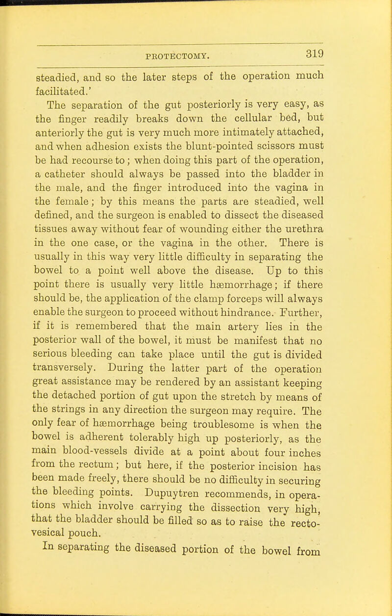 steadied, and so the later steps of the operation much facilitated.' The separation of the gut posteriorly is very easy, as the finger readily breaks down the cellular bed, but anteriorly the gut is very much more intimately attached, and when adhesion exists the blunt-pointed scissors must be had recourse to; when doing this part of the operation, a catheter should always be passed into the bladder in the male, and the finger introduced into the vagina in the female; by this means the parts are steadied, well defined, and the surgeon is enabled to dissect the diseased tissues away without fear of wounding either the urethra in the one case, or the vagina in the other. There is usually in this way very little difficulty in separating the bowel to a point well above the disease. Up to this point there is usually very little haemorrhage; if there should be, the application of the clamp forceps will always enable the surgeon to proceed without hindrance. Further, if it is remembered that the main artery lies in the posterior wall of the bowel, it must be manifest that no serious bleeding can take place until the gut is divided transversely. During the latter part of the operation great assistance may be rendered by an assistant keeping the detached portion of gut upon the stretch by means of the strings in any direction the surgeon may require. The only fear of haemorrhage being troublesome is when the bowel is adherent tolerably high up posteriorly, as the main blood-vessels divide at a point about four inches from the rectum; but here, if the posterior incision has been made freely, there should be no difficulty in securing the bleeding points. Dupuytren recommends, in opera- tions which involve carrying the dissection very high, that the bladder should be filled so as to raise the recto- vesical pouch. In separating the diseased portion of the bowel from