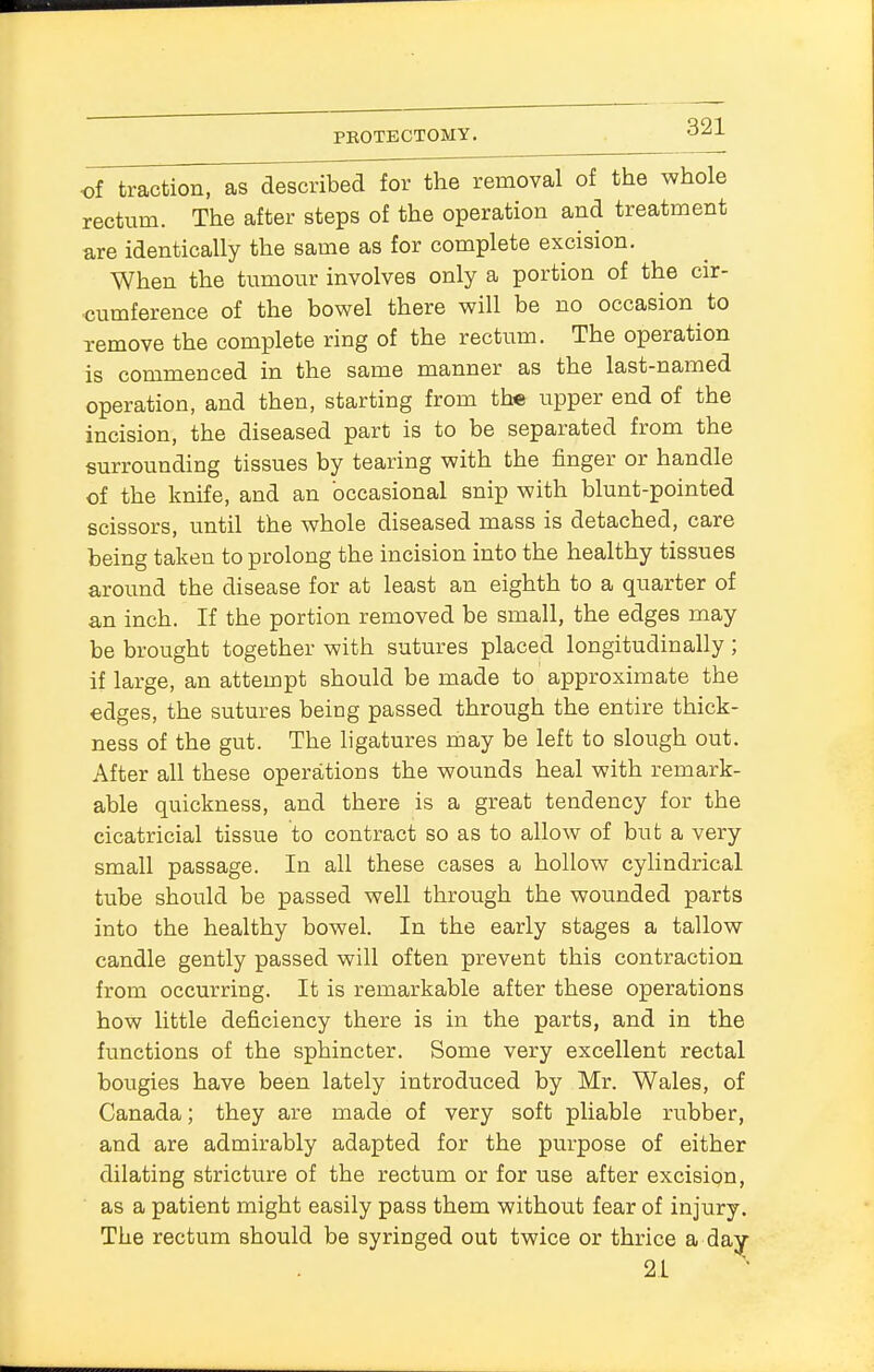 of traction, as described for the removal of the whole rectum. The after steps of the operation and treatment are identically the same as for complete excision. When the tumour involves only a portion of the cir- cumference of the bowel there will be no occasion to remove the complete ring of the rectum. The operation is commenced in the same manner as the last-named operation, and then, starting from the upper end of the incision, the diseased part is to be separated from the surrounding tissues by tearing with the finger or handle of the knife, and an 'occasional snip with blunt-pointed scissors, until the whole diseased mass is detached, care being taken to prolong the incision into the healthy tissues around the disease for at least an eighth to a quarter of an inch. If the portion removed be small, the edges may be brought together with sutures placed longitudinally ; if large, an attempt should be made to approximate the edges, the sutures being passed through the entire thick- ness of the gut. The ligatures may be left to slough out. After all these operations the wounds heal with remark- able quickness, and there is a great tendency for the cicatricial tissue to contract so as to allow of but a very small passage. In all these cases a hollow cylindrical tube should be passed well through the wounded parts into the healthy bowel. In the early stages a tallow candle gently passed will often prevent this contraction from occurring. It is remarkable after these operations how little deficiency there is in the parts, and in the functions of the sphincter. Some very excellent rectal bougies have been lately introduced by Mr. Wales, of Canada; they are made of very soft pliable rubber, and are admirably adapted for the purpose of either dilating stricture of the rectum or for use after excision, as a patient might easily pass them without fear of injury. The rectum should be syringed out twice or thrice a day 21