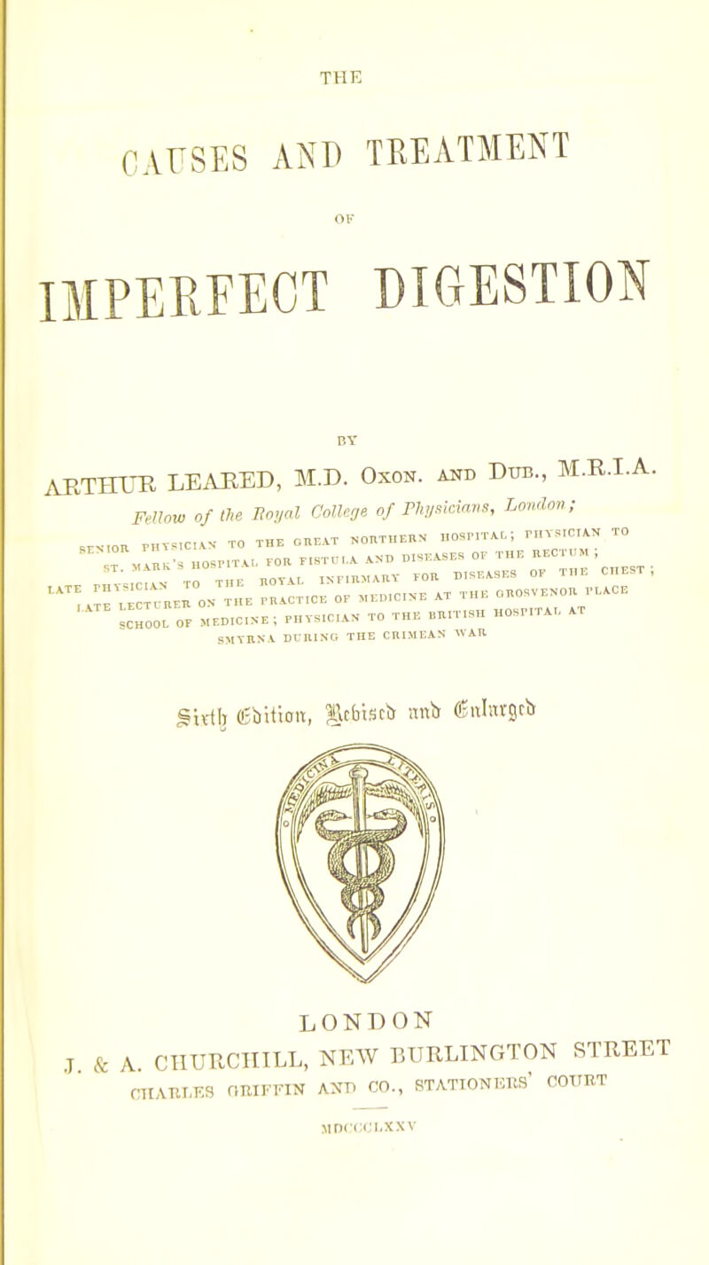 THE CAUSES AND TREATMENT OF IMPERFECT DIGESTION ARTHTIR LEAHED, M.D. Oxon. and Dtib., M.R.LA. Fellow oftU Royal Colleoe of PhiMcians, London; ,.>-,on rHT.,c,.. TO THE cnBAT «onTHBnN nosP,T..-, r,n..cr.>. to ^cToOL or MED.CN.; PHTS,C,..N TO THK BaiT.SH HOSnTA,, sM-tnNi DnniNo the chimeas wAn LONDON J & A. CTITJUCIIILL, NEW EURLINGTON STREET CnATlI.ES nUIFFIN AXTl CO., STATIONEKS COURT .MD(:i;ci-xxv