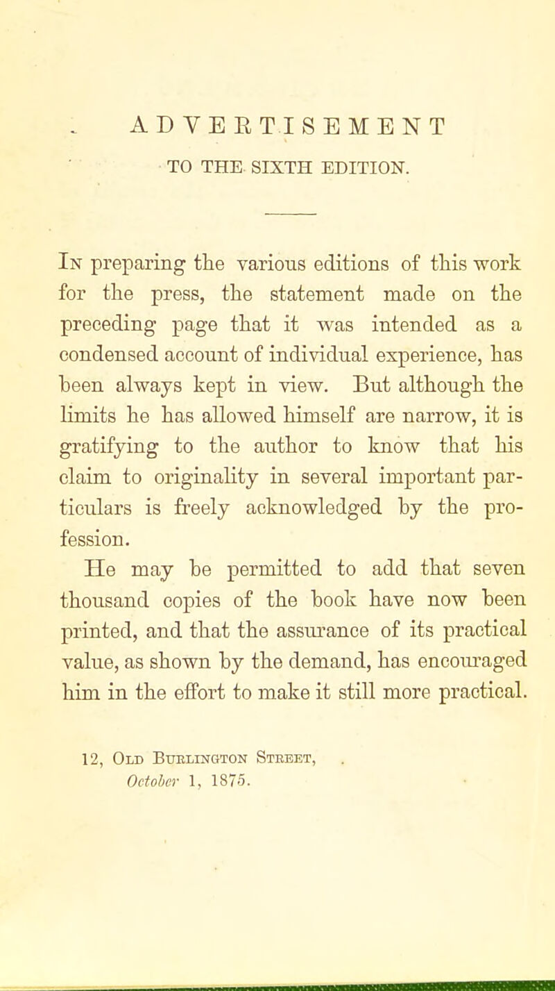 TO THE. SIXTH EDITION. In preparing tlie various editions of tliis work for the press, the statement made on the preceding page that it was intended as a condensed account of individual experience, has been always kept in view. But although the limits he has allowed himself are narrow, it is gratifying to the author to know that his claim to originality in several important par- ticulars is freely acknowledged by the pro- fession. He may be permitted to add that seven thousand copies of the book have now been printed, and that the assurance of its practical value, as shown by the demand, has encoiu^aged him in the effort to make it still more practical. 12, Old Bublington Steeet,