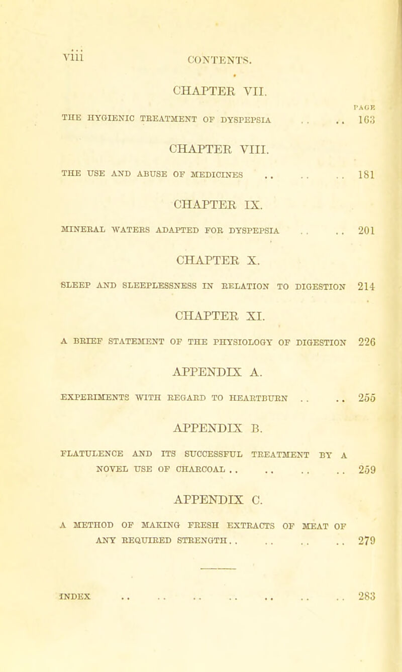 Vlll CONTENTS. CHAPTER VII. THE HYGIENIC TEEATMENT OF DYSPEPSIA CHAPTER VIII. THE USE AND ABUSE OF MEDICINES 181 CHAPTER IX. MINERAL WATEES ADAPTED FOR DYSPEPSIA 201 CHAPTER X. SLEEP AND SLEEPLESSNESS IN RELATION TO DIGESTION 214 CHAPTER XI. A BRLEF STATEMENT OF THE PHYSIOLOGY OF DIGESTION 226 APPENDIX A. EXPERIMENTS WITH REGARD TO HEARTBURN . . . . 255 FLATULENCE AND ITS SUCCESSFUL TREATMENT BY A A METHOD OF MAKING FRESH EXTRACTS OF MEAT OF APPENDIX B. NOVEL USE OF CHARCOAL . . 259 APPENDIX C. ANY REQUIRED STRENGTH . . 279 INDEX 283