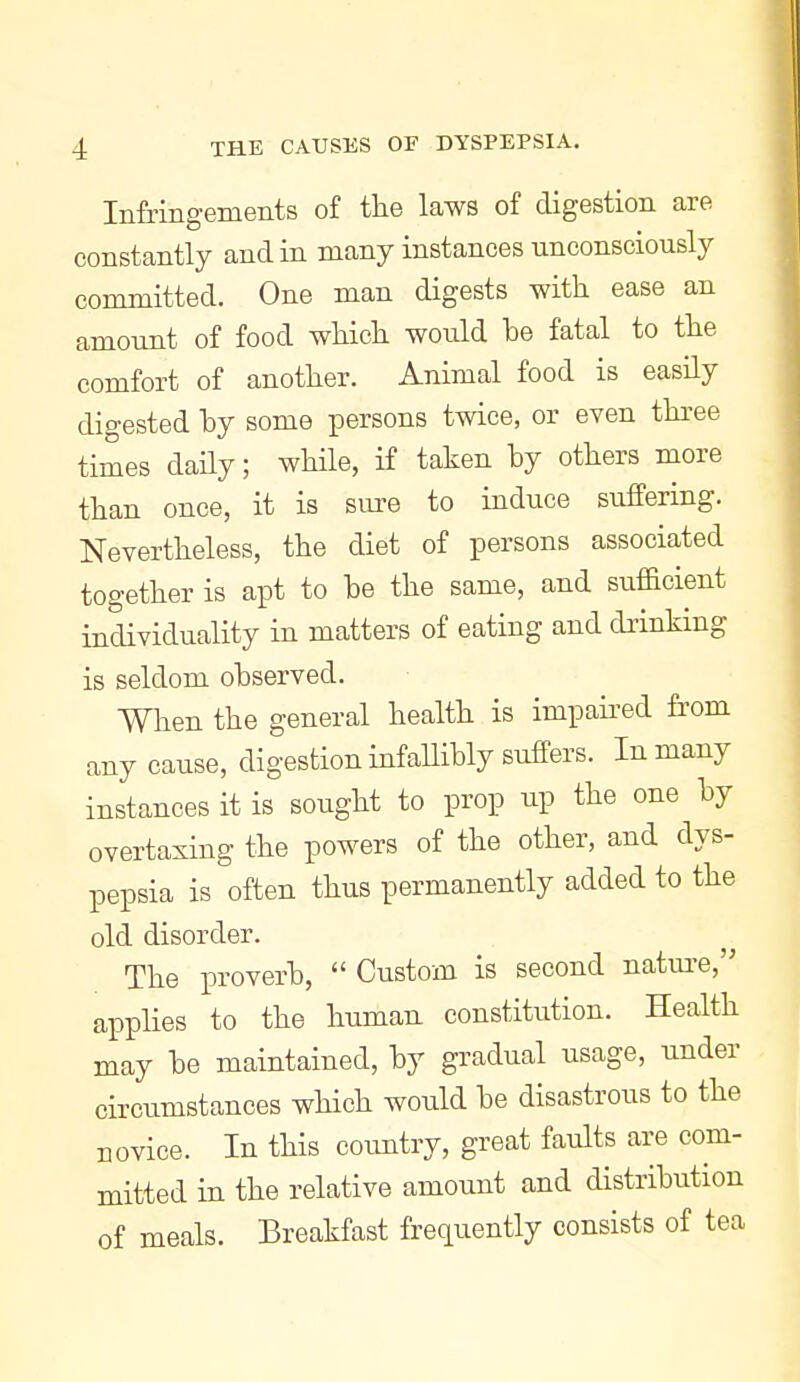 Infringements of the laws of digestion are constantly and in many instances unconsciously committed. One man digests with ease an amount of food which would be fatal to the comfort of another. Animal food is easily digested by some persons twice, or even three times daily; while, if taken by others more than once, it is sure to induce suffering. Nevertheless, the diet of persons associated together is apt to be the same, and sufficient individuality in matters of eating and drinking is seldom observed. When the general health is impaii^ed from any cause, digestion infaUibly suffers. In many instances it is sought to prop up the one by overtaxing the powers of the other, and dys- pepsia is often thus permanently added to the old disorder. The proverb,  Custom is second natui-e, applies to the human constitution. Health may be maintained, by gradual usage, under circumstances which would be disastrous to the novice. In this country, great faults are com- mitted in the relative amount and distribution of meals. Breakfast frequently consists of tea