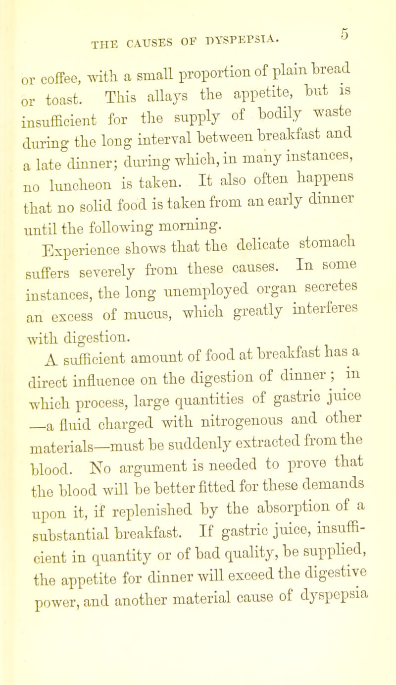 or coffee, with small proportion of plain bread or toast. This allajs the appetite, but is insufficient for the supply of bodily waste during the long interval between breakfast and a late^dinner; during which, in many instances, no luncheon is taken. It also often happens that no solid food is taken from an early dmner until the following morning. Experience shows that the delicate stomach suffers severely from these causes. In some instances, the long unemployed organ secretes an excess of mucus, which greatly interferes with digestion. A sufficient amount of food at breakfast has a direct influence on the digestion of dinner ; m Tv-hich process, large quantities of gastric juice —a fluid charged with nitrogenous and other materials—must be suddenly extracted from the blood. No argument is needed to prove that the blood will be better fitted for these demands upon it, if replenished by the absorption of a substantial breakfast. If gastric juice, insuffi- cient in cpiantity or of bad quality, be supplied, the appetite for dinner will exceed the digestive power, and another material cause of dyspepsia