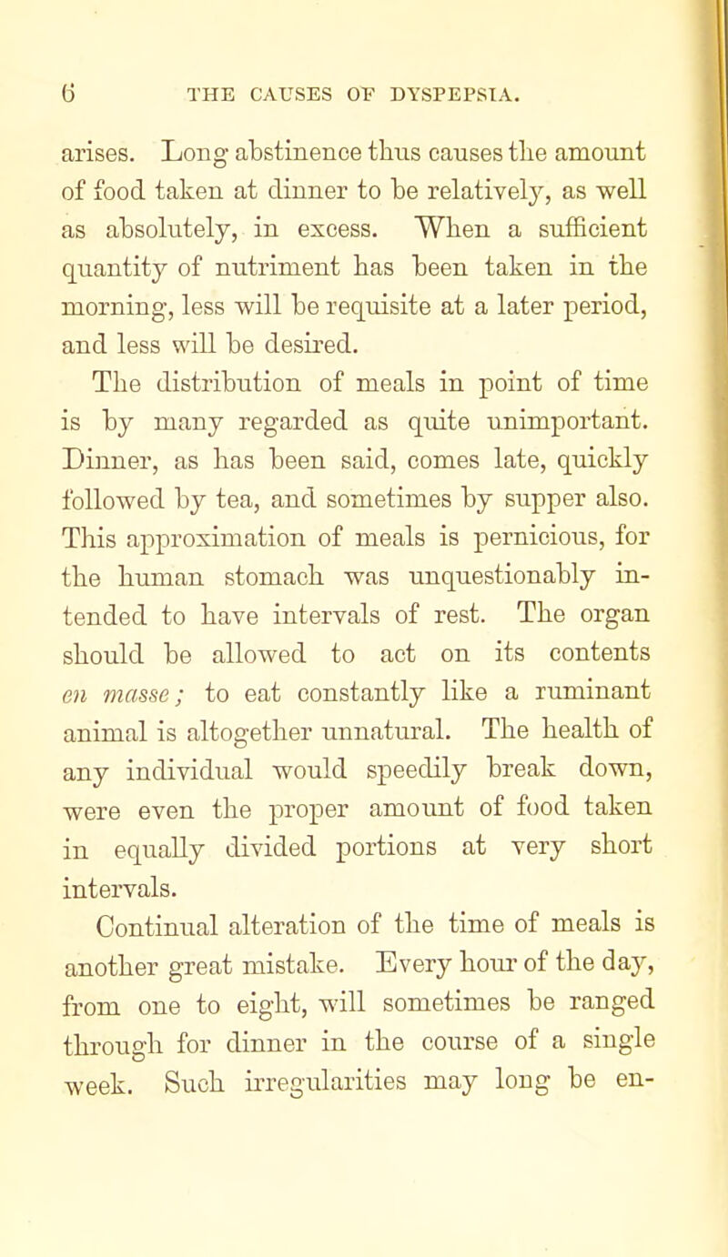 arises. Long abstinence thus causes tlie amount of food taken at dinner to be relativel}^, as well as absolutely, in excess. When a sufficient quantity of nutriment has been taken in the morning, less will be requisite at a later period, and less will be desired. The distribution of meals in point of time is by many regarded as quite unimportant. Dinner, as bas been said, comes late, quickly followed by tea, and sometimes by supper also. This approximation of meals is pernicious, for the human stomach was unquestionably in- tended to have intervals of rest. The organ should be allowed to act on its contents en masse; to eat constantly like a ruminant animal is altogether unnatural. The health of any individual would speedily break down, were even the proper amount of food taken in equally divided portions at very short intervals. Continual alteration of the time of meals is another great mistake. Every hour of the day, from one to eight, will sometimes be ranged through for dinner in the course of a single week. Such irregularities may long be en-