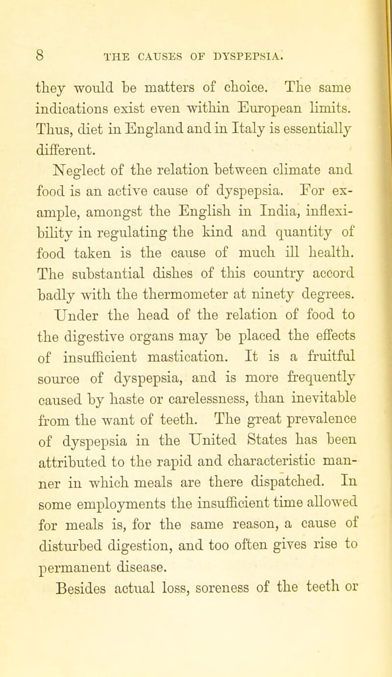 they would be matters of clioice. The same indications exist even within European limits. Thus, diet in England and in Italy is essentially different. Neglect of the relation between climate and food is an active cause of dyspepsia. Eor ex- ample, amongst the English in India, inflexi- bility in regulating the kind and quantity of food taken is the caiise of much ill health. The substantial dishes of this country accord badly with the thermometer at ninety degrees. Under the head of the relation of food to the digestive organs may be placed the effects of insufficient mastication. It is a fruitful source of dyspepsia, and is more frequently caused by haste or carelessness, than inevitable from the want of teeth. The great prevalence of dyspepsia in the United States has been attributed to the rapid and characteristic man- ner in which meals are there dispatched. In some employments the insufficient time allowed for meals is, for the same reason, a cause of disturbed digestion, and too often gives rise to permanent disease. Besides actual loss, soreness of the teeth or