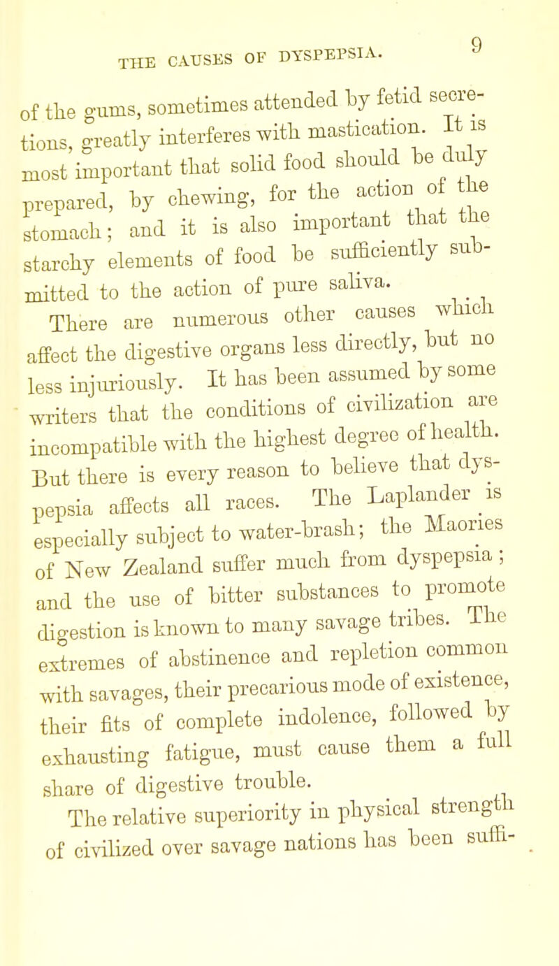 of tlie gums, sometimes attended by fetid secre- tions, greatly interferes with mastication, it is ..ost important tliat solid food should be du y prepared, by chewing, for the action o the stomach; and it is also important that the starchy elements of food be sufadently sub- mitted to the action of pure saliva. _ There are numerous other causes whicli affect the digestive organs less directly, but no less injuriously. It has been assumed by some writers that the conditions of civilization are incompatible with the highest degree of health. But there is every reason to believe that dys- pepsia affects all races. The Laplander is especially subject to water-brash; the Maories of New Zealand suffer much from dyspepsia; and the use of bitter substances to promote digestion is known to many savage tribes, ihe extremes of abstinence and repletion common with savages, their precarious mode of existence, their fits of complete indolence, followed by exhausting fatigue, must cause them a full share of digestive trouble. The relative superiority in physical strength of civilized over savage nations has been suffi-