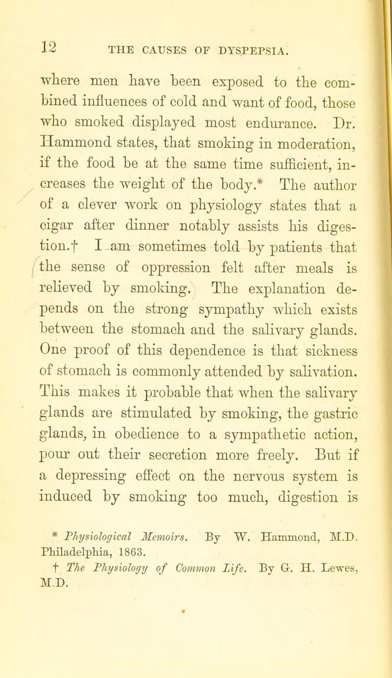 where men have been exposed to the com- bined influences of cold and want of food, those who smoked displayed most endurance. Dr. Hammond states, that smoking in moderation, if the food be at the same time sufficient, in- creases the weight of the body.* The author of a clever work on physiology states that a cigar after dinner notably assists his diges- tion, f I am sometimes told by patients that the sense of oppression felt after meals is relieved by smoking. The explanation de- pends on the strong sympathy which exists between the stomach and the salivary glands. One proof of this dependence is that sickness of stomach is commonly attended by salivation. This makes it probable that when the salivary glands are stimulated by smoking, the gastric glands, in obedience to a sympathetic action, pour out their secretion more freely. But if a depressing efi'ect on the nervous system is induced by smoking too much, digestion is * Physiological Memoirs. By W. Hammond, M.D. Philadelphia, 1863. t The Physiology of Common Life. By G. H. Le-sves, M.D.