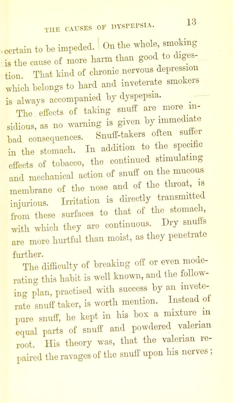 eertaiu to be impeded. ' On the whole, smoking is the oause of more harm than good to diges- tion That kind of chronic nervous depression which belongs to hard and inveterate smokers is always accompanied by dyspepsia. ^ - The effects of taking snuff are more m- sidious, as no warning is given by immediate bad eonsequeuees. Snuff-takers often suffer in the stomach. In addition to the specific effects of tobacco, the continued stimulating and mechanical action of snuff on the mucous membrane of the nose and of the throat is injurious. Irritation is dh-ectly transmitted from these surfaces to that of the stomach, with which they are continuous. Dry snuffs are more hurtful than moist, as they penetrate further. The diffictilty of breaking off or even mode- ratinc. this habit is well known, and the follow- ing plan, practised with success by an invete- rate snuff taker, is worth mention. Instead of pure snuff, he kept in his box a mixture m equal parts of snuff and powdered valerian root His theory was, that the valerian re- paired the ravages of the snuff upon his nerves ;