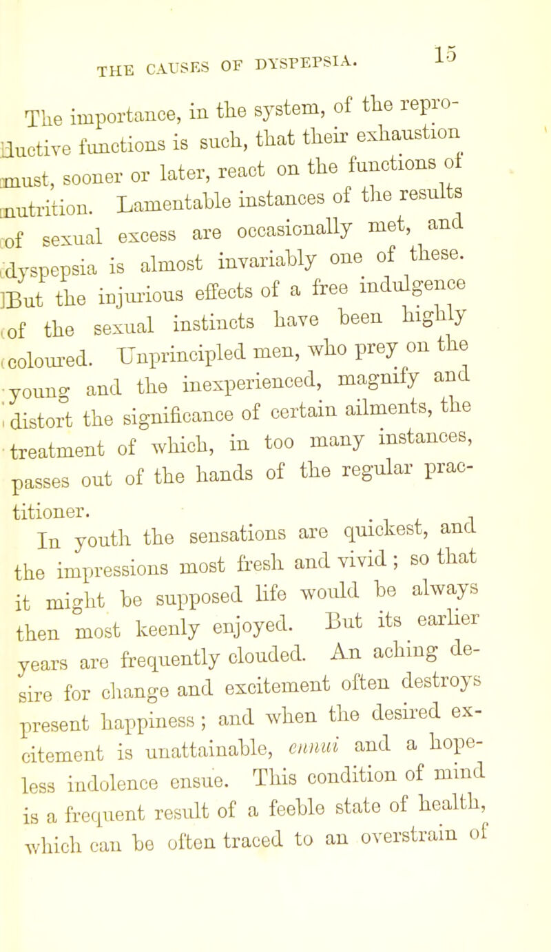 The importance, in the system, of the repro- ductive functions is such, that their exhaustion coiust, sooner or later, react on the functions of nutrition. Lamentable instances of the results of sexual excess are occasionally met, and .dyspepsia is almost invariably one of these. ]But the i^jmious effects of a free indulgence of the sexual instincts have been highly colom^ed. Unprincipled men, who prey on the youno- and the inexperienced, magnify and distort the significance of certain ailments, the treatment of which, in too many instances, passes out of the hands of the regular prac- titioner. • i t i In youth the sensations are quickest, and the impressions most fresh and vivid ; so that it mio-ht be supposed life would be always then most keenly enjoyed. But its earher years are frequently clouded. An achmg de- sire for cliange and excitement often destroys present happiness ; and when the desired ex- citement is unattainable, cmui and a hope- less indolence ensue. This condition of mind is a frequent result of a feeble state of health, which can be often traced to an overstrain of