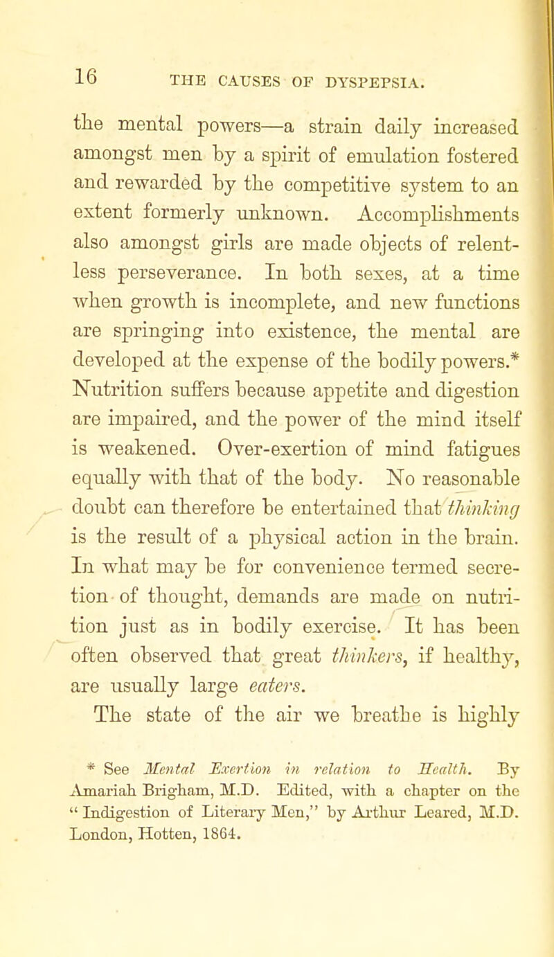 the mental powers—a strain daily increased amongst men by a spirit of emulation fostered and rewarded by tbe competitive system to an extent formerly unknown. Accomplishments also amongst girls are made objects of relent- less perseverance. In both sexes, at a time when growth is incomplete, and new functions are springing into existence, the mental are developed at the expense of the bodily powers.* Nutrition suffers because appetite and digestion are impaired, and the power of the mind itself is weakened. Over-exertion of mind fatigues equally with that of the body. No reasonable doubt can therefore be entertained that thinhng is the result of a physical action in the brain. In what may be for convenience termed secre- tion of thought, demands are made on nutri- tion just as in bodily exercise. It has been often observed that great thinkers, if healthy, are usually large eaters. The state of the air we breathe is highly * See Mental Bxertion in relation to Health. By Amariah Brigham, M.D. Edited, with a chapter on the  Indigestion of Literary Men, by Ai-thiir Leared, M.D. London, Hotten, 1864.