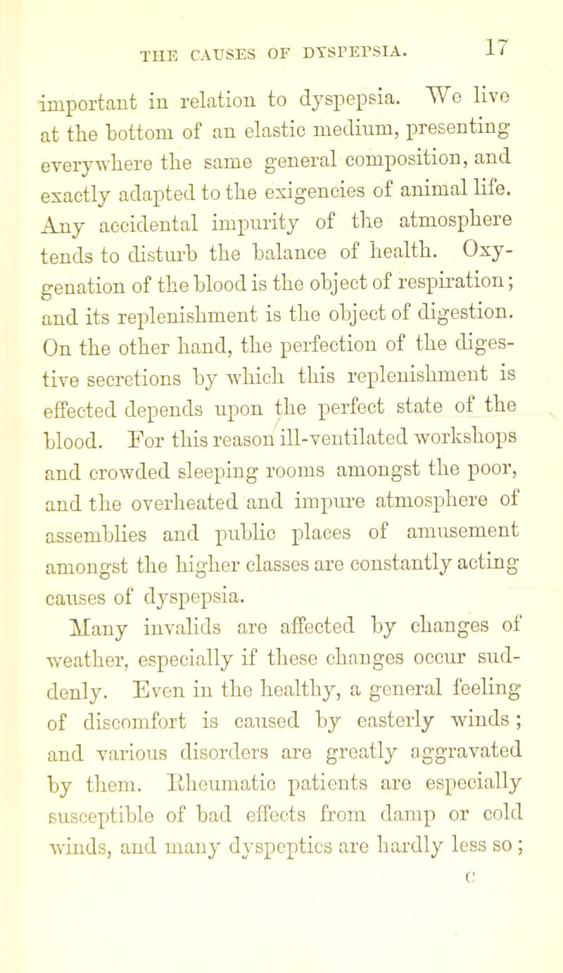 important in relation to dyspepsia. We live at the bottom of an elastic medium, presenting everywhere the same general composition, and exactly adapted to the exigencies of animal life. Any accidental impurity of the atmosphere tends to disturb the balance of health. Oxy- genation of the blood is the object of respiration; and its replenishment is the object of digestion. On the other hand, the perfection of the diges- tive secretions by which this replenishment is effected depends upon the perfect state of the ^ blood. For this reason ill-ventilated workshops and crowded sleeping rooms amongst the poor, and the overheated and impure atmosphere of assemblies and public places of amusement amongst the higher classes are constantly acting causes of dyspepsia. Many invalids are affected by changes of weather, especially if these changes occur sud- denly. Even in the healthy, a general feeling of discomfort is caused by easterly winds; and various disorders are greatly aggravated by them. Eheumatio patients are especially susceptible of bad effects from damp or cold winds, and many dyspeptics are hardly less so; c