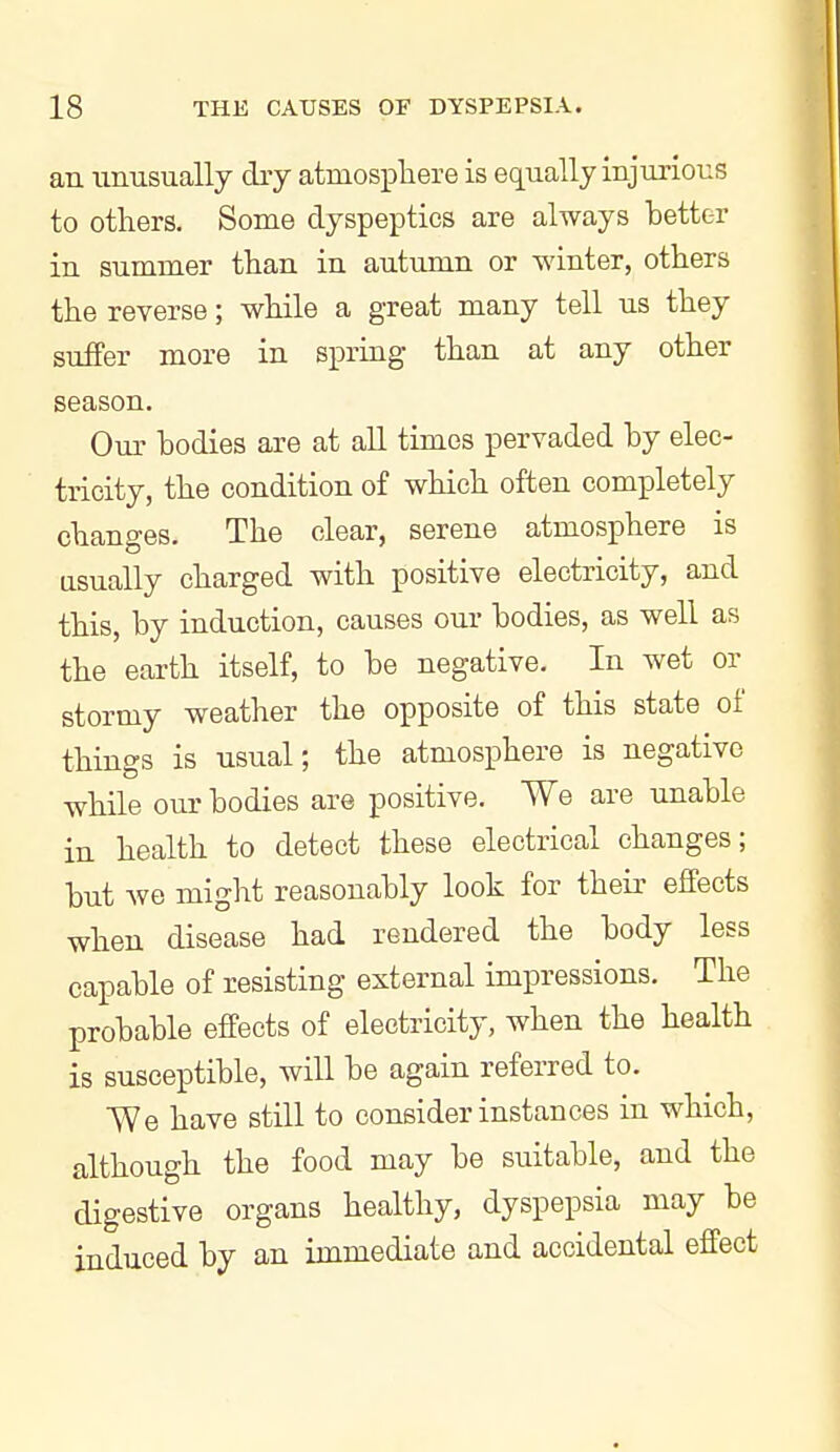 an unusually dry atmosphere is eq^ually injurious to others. Some dyspeptics are always better in summer than in autumn or winter, others the reverse; while a great many tell us they suffer more in spring than at any other season. Our bodies are at all times pervaded by elec- tricity, the condition of which often completely changes. The clear, serene atmosphere is usually charged with positive electricity, and this, by induction, causes our bodies, as well as the earth itself, to be negative. In wet or stormy weather the opposite of this state of things is usual; the atmosphere is negative while our bodies are positive. We are unable in health to detect these electrical changes; but we might reasonably look for their effects when disease had rendered the body less capable of resisting external impressions. The probable effects of electricity, when the health is susceptible, will be again referred to. We have still to consider instances in which, although the food may be suitable, and the digestive organs healthy, dyspepsia may be induced by an immediate and accidental effect