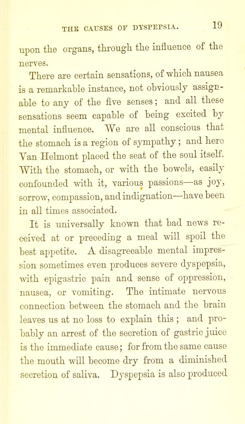 upon the organs, thi-ough the influence of the nerves. There are certain sensations, of which nausea is a remarkable instance, not obviously assign- able to any of the five senses; and all these sensations seem capable of being excited by mental influence. We are all conscious that the stomach is a region of sympathy; and here Yan Helmont placed the seat of the soul itself. With the stomach, or with the bowels, easily confounded with it, various passions—as joy, sorrow, compassion, and indignation—have been in all times associated. It is universally known that bad news re- ceived at or preceding a meal will spoil the best appetite. A disagreeable mental impres- sion sometimes even produces severe dyspepsia, with epigastric pain and sense of oppression, nausea, or vomiting. The intimate nervous connection between the stomach and the brain leaves us at no loss to explain this ; and pro- bably an arrest of the secretion of gastric juice is the immediate cause; for from the same cause the mouth will become dry from a diminished secretion of saliva. Dyspepsia is also produced