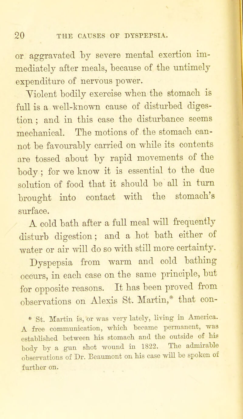 or aggravated by severe mental exertion im- mediately after meals, because of the untimely expenditure of nervous power. Yiolent bodily exercise when the stomach is full is a well-known cause of disturbed diges- tion ; and in this case the disturbance seems mechanical. The motions of the stomach can- not be favoiu-ably carried on while its contents are tossed about by rapid movements of the body; for we know it is essential to the due solution of food that it should be all in turn brought into contact with the stomach's surface. A cold bath after a full meal will frequently distui'b digestion; and a hot bath either of water or air will do so with still more certainty. Dyspepsia from warm and cold bathing occurs, in each case on the same principle, but for opposite reasons. It has been proved from observations on Alexis St. Martin,* that con- * St. Martin is, or was very lately, living in America. A free communication, wMch became permanent, was establislied between his Btomacb and the outside of his body by a gun shot wound in 1822. The admirable observations of Dr. Beaumont on his case will be spoken of further on.
