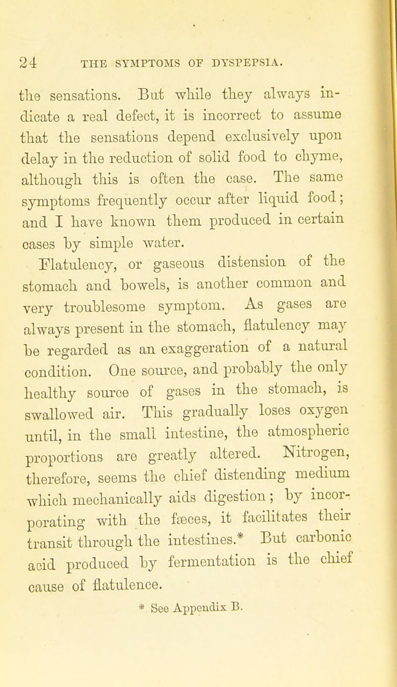 the sensations. Bat while they always in- dicate a real defect, it is incorrect to assume that the sensations depend exclusively upon delay in the reduction of solid food to chyme, although this is often the case. The same symptoms frequently occur after liquid food; and I have known them produced in certain cases by simple water. Flatulency, or gaseous distension of the stomach and bowels, is another common and very troublesome symptom. As gases are always present in the stomach, flatulency may be regarded as an exaggeration of a natui-al condition. One source, and i^robably the only healthy source of gases in the stomach, is swallowed air. This gradually loses oxygen until, in the small intestine, the atmospheric proportions are greatly altered. Nitrogen, therefore, seems the chief distending medium which mechanically aids digestion; by incor- porating with the fseces, it facilitates their transit through the intestines.* But carbonic acid produced by fermentation is the chief cause of flatulence.