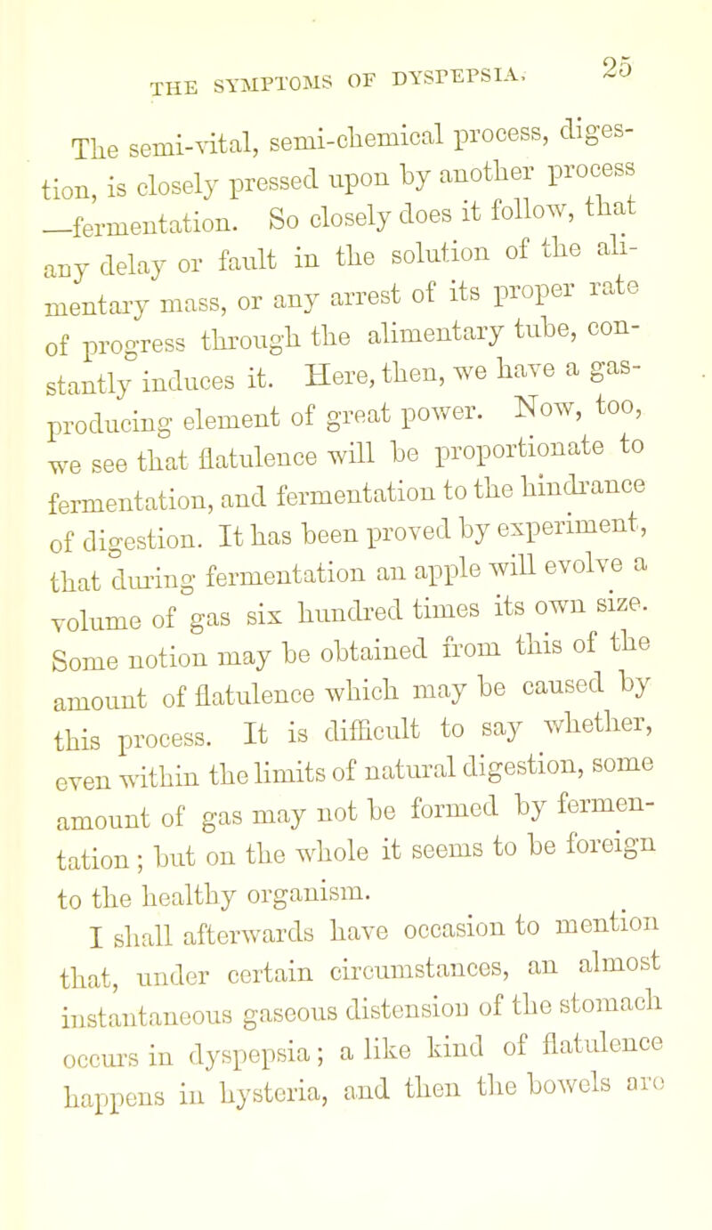 The semi-^dtal, semi-chemical process, diges- tion, is closely pressed upon by another process -fermentation. So closely does it follow, that any delay or fault in the solution of the ali- mentary mass, or any arrest of its proper rate of proo-ress through the alimentary tuhe, con- stantly induces it. Here, then, we have a gas- producing element of great power. Now, too, we see that flatulence will be proportionate to fermentation, and fermentation to the hindi^ance of digestion. It has been proved by experiment, that dm^ing fermentation an apple will evolve a volume of gas six hundred times its own size. Some notion may be obtained from this of the amount of flatulence which may be caused by this process. It is diflicult to say whether, even within the limits of natural digestion, some amount of gas may not be formed by fermen- tation ; but on the whole it seems to be foreign to the healthy organism. I shall afterwards have occasion to mention that, under certain circumstances, an ahnost instantaneous gaseous distension of the stomach occm^s in dyspepsia; a like kind of flatulence happens in hysteria, and then the bowels arc