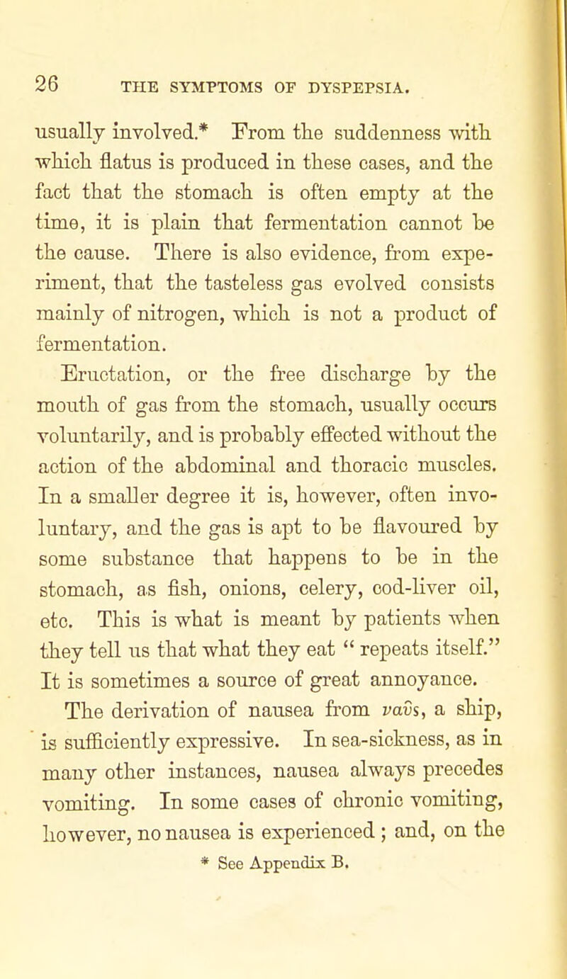 usually involved * From the suddenness with which, flatus is produced in these cases, and the fact that the stomach is often empty at the time, it is plain that fermentation cannot he the cause. There is also evidence, from expe- riment, that the tasteless gas evolved consists mainly of nitrogen, which is not a product of fermentation. Eructation, or the free discharge by the mouth of gas from the stomach, usually occurs voluntarily, and is prohahly effected without the action of the ahdominal and thoracic muscles. In a smaller degree it is, however, often invo- luntary, and the gas is apt to be flavoured by some substance that happens to be in the stomach, as flsh, onions, celery, cod-liver oil, etc. This is what is meant by patients when they tell us that what they eat  repeats itself. It is sometimes a source of great annoyance. The derivation of nausea from vavs, a ship, is sufficiently expressive. In sea-sickness, as in many other instances, nausea always precedes vomiting. In some cases of chronic vomiting, however, no nausea is experienced ; and, on the