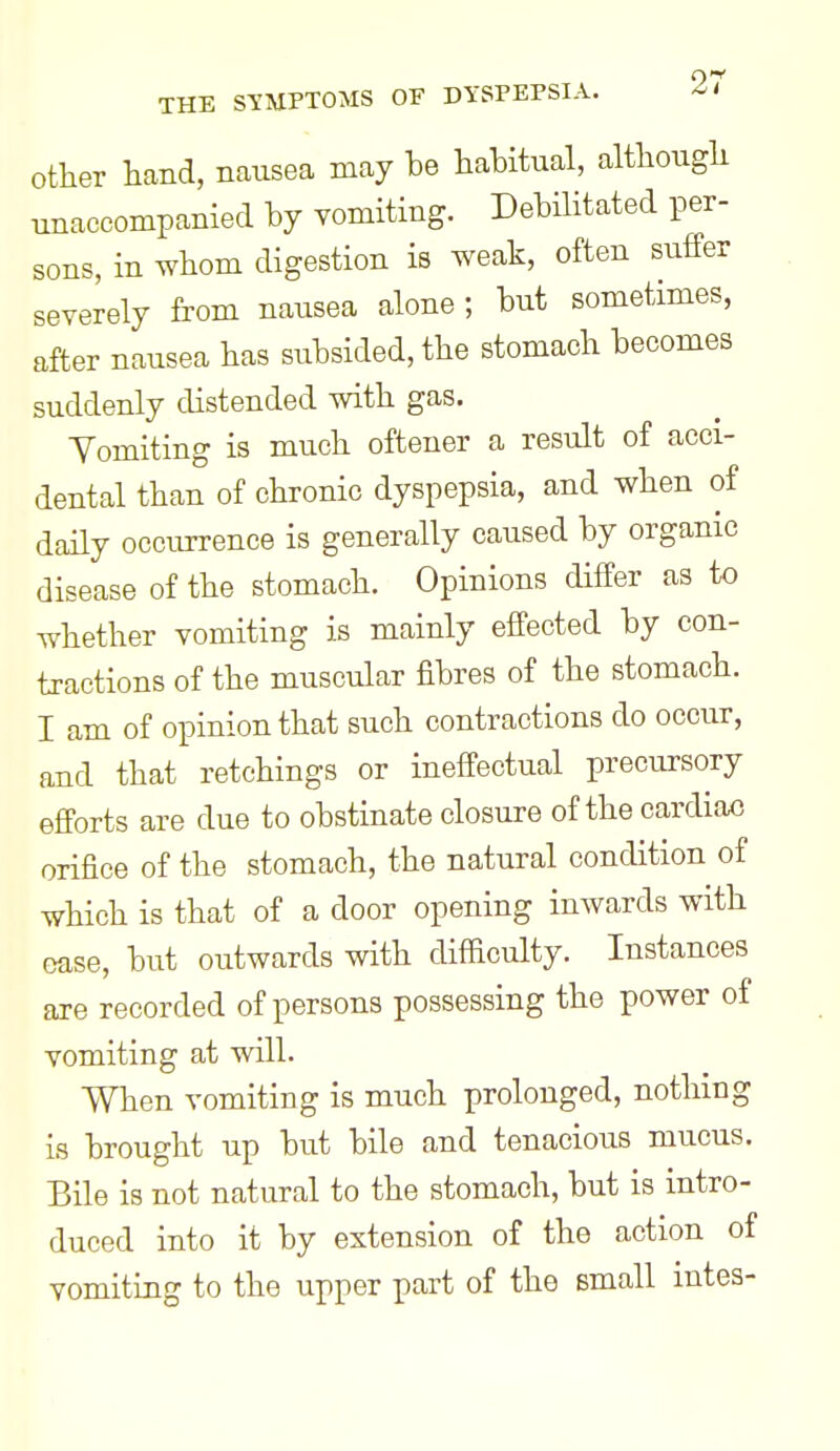 other hand, nausea may be habitual, altbougli unaccompanied by vomiting. Debilitated per- sons, in whom digestion is weak, often suffer severely from nausea alone; but sometimes, after nausea has subsided, the stomach becomes suddenly distended with gas. Vomiting is much oftener a result of acci- dental than of chronic dyspepsia, and when of daily occurrence is generally caused by organic disease of the stomach. Opinions differ as to whether vomiting is mainly effected by con- tractions of the muscular fibres of the stomach. I am of opinion that such contractions do occur, and that retchings or ineffectual precursory efforts are due to obstinate closure of the cardiax3 orifice of the stomach, the natural condition of which is that of a door opening inwards with case, but outwards with difficulty. Instances are recorded of persons possessing the power of vomiting at will. When vomiting is much prolonged, nothing is brought up but bile and tenacious mucus. Bile is not natural to the stomach, but is intro- duced into it by extension of the action of vomiting to the upper part of the small intes-