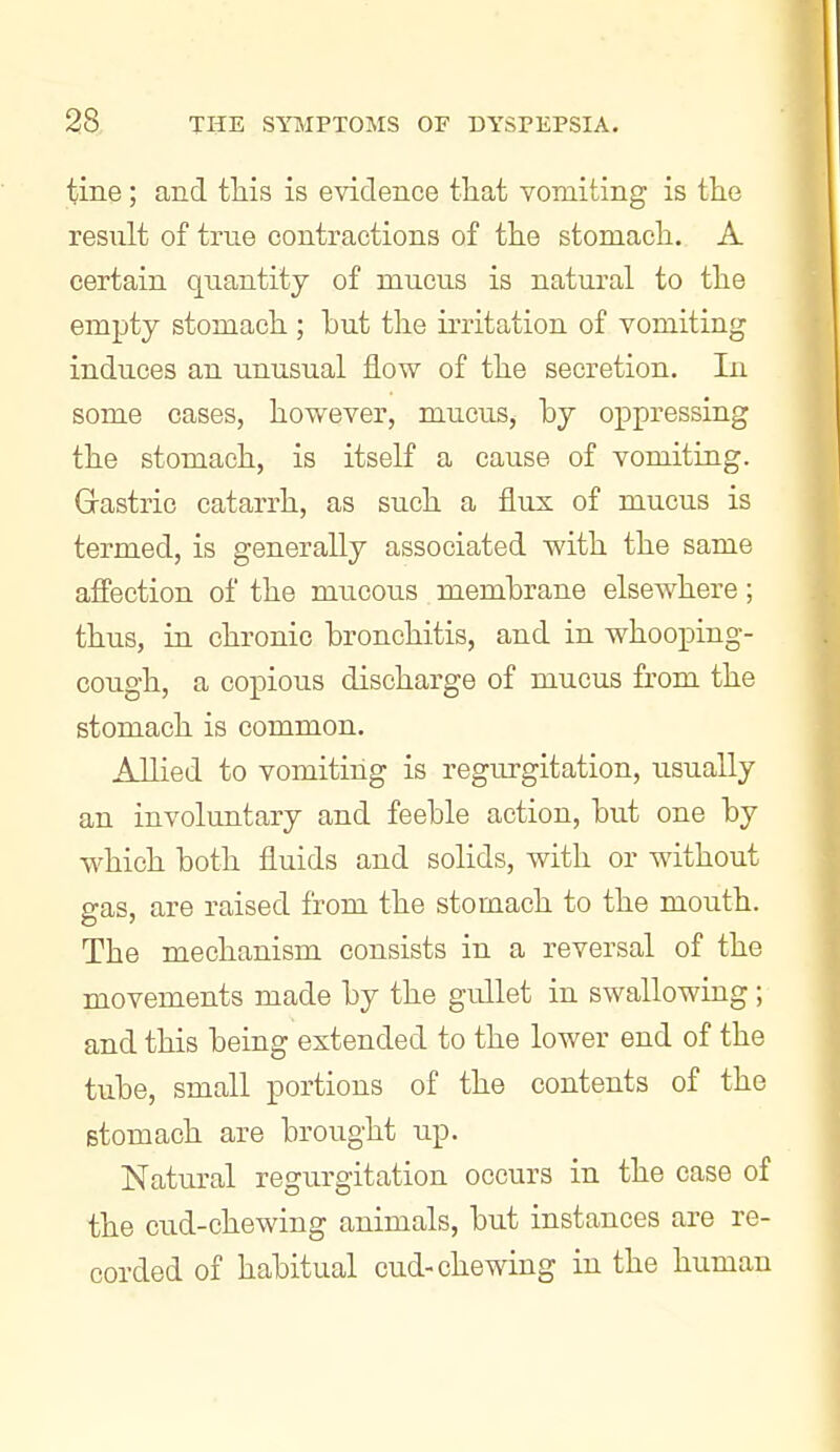 tine; and this is evidence that vomiting is the result of true contractions of the stomach. A certain quantity of mucus is natural to the empty stomach ; hut the irritation of vomiting induces an unusual flow of the secretion. In some cases, hovs^ever, mucus, hy oppressing the stomach, is itself a cause of vomiting. Grastric catarrh, as such a fliis of mucus is termed, is generally associated with the same affection of the mucous membrane elsewhere; thus, in chronic bronchitis, and in whooping- cough, a copious discharge of mucus from the stomach is common. Allied to vomiting is regurgitation, usually an involuntary and feeble action, but one by which both fluids and solids, with or without gas, are raised from the stomach to the mouth. The mechanism consists in a reversal of the movements made by the gullet in swallowing; and this being extended to the lower end of the tube, small portions of the contents of the stomach are brought up. Natural regurgitation occurs in the case of the cud-chewing animals, but instances are re- corded of habitual cud-chewing in the human