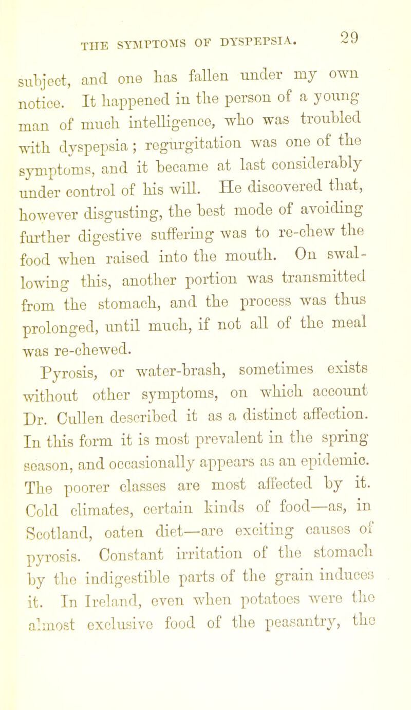 subject, and one has fallen under my own notice. It happened in the person of a young man of much intelhgence, who was troubled with dyspepsia ; regurgitation was one of the symptoms, and it became at last considerably under control of his wiU. He discovered that, however disgusting, the best mode of avoiding further digestive suffering was to re-chew the food when raised into the mouth. On swal- lowing this, another portion was transmitted from the stomach, and the process was thus prolonged, until much, if not all of the meal was re-chewecl. Pyrosis, or water-brash, sometimes exists without other symptoms, on which account Dr. Cullen described it as a distinct affection. In this form it is most prevalent in the spring season, and occasionally appears as an epidemic. The poorer classes are most affected by it. Cold climates, certain kinds of food—as, in Scotland, oaten diet—are exciting causes of pyrosis. Constant irritation of the stomach by the indigestible parts of the grain induces it. In Ireland, even when potatoes were the almost exclusive food of the peasantry, the