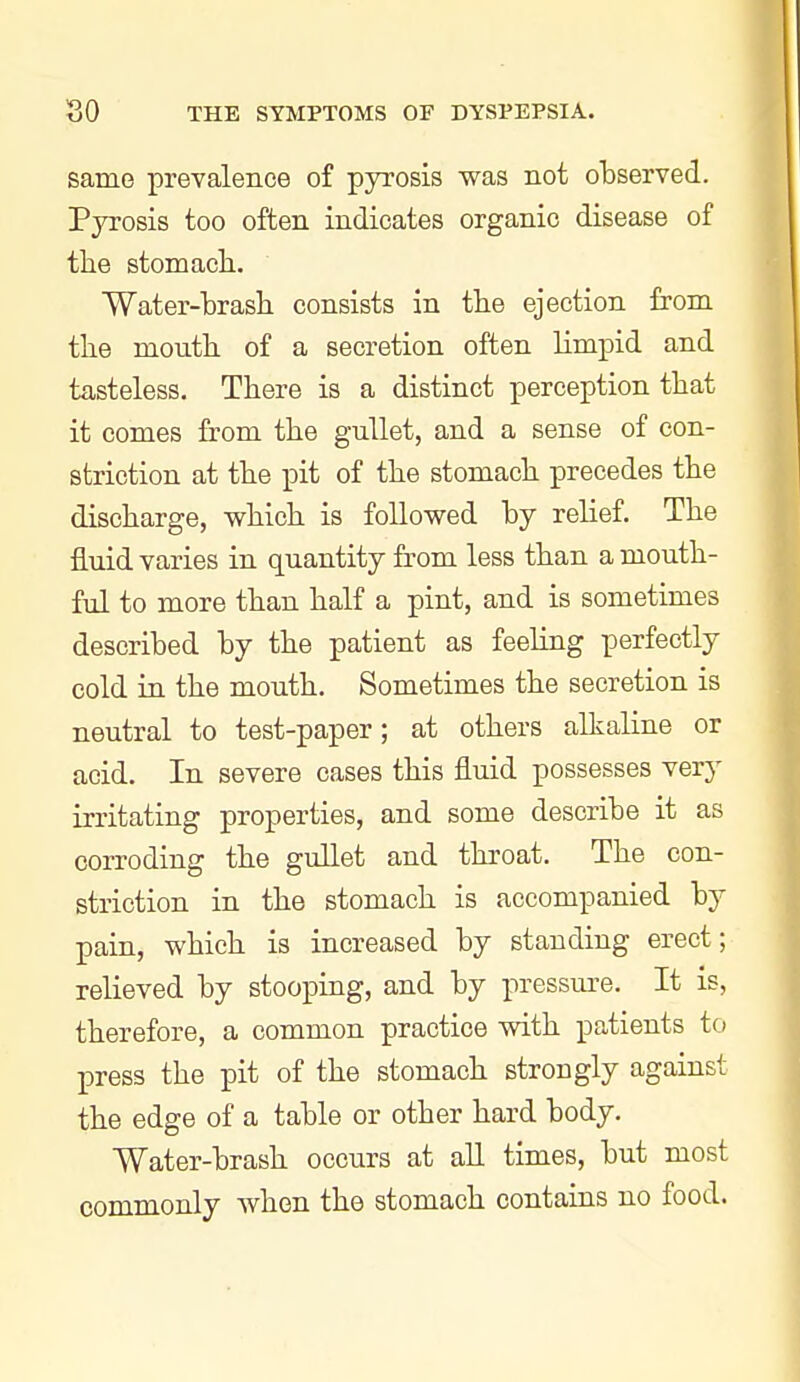 same prevalence of pyrosis was not olDserved. Pyrosis too often indicates organic disease of tlie stomach. Water-brash consists in the ejection from the month of a secretion often limpid and tasteless. There is a distinct perception that it comes from the gullet, and a sense of con- striction at the pit of the stomach precedes the discharge, which is followed by relief. The fluid varies in quantity from less than a mouth- ful to more than half a pint, and is sometimes described by the patient as feeling perfectly cold in the mouth. Sometimes the secretion is neutral to test-paper; at others alkaline or acid. In severe cases this fluid possesses very irritating properties, and some describe it as corroding the gullet and throat. The con- striction in the stomach is accompanied by pain, which is increased by standing erect; relieved by stooping, and by pressure. It is, therefore, a common practice with patients to press the pit of the stomach strongly against the edge of a table or other hard body. Water-brash occurs at alL times, but most commonly when the stomach contains no food.