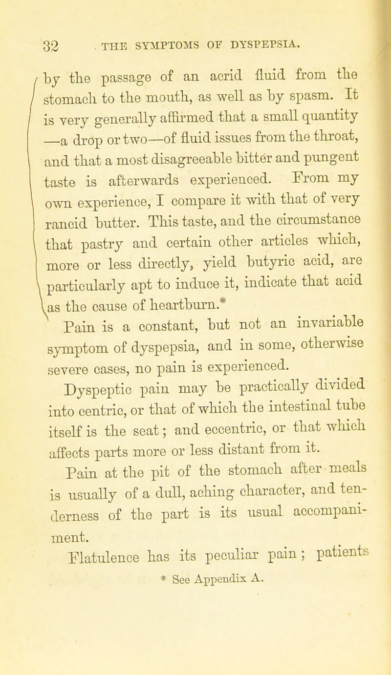 / by tbe passage of an acrid fluid from tlie / stomach to the mouth, as well as by spasm. It / is very generally aSirmed that a small quantity a drop or two—of fluid issues from the throat, and that a most disagreeable bitter and pungent taste is afterwards experienced. From my own experience, I compare it with that of very rancid butter. This taste, and the circumstance that pastry and certain other articles which, more or less directly, yield butyric acid, are particularly apt to induce it, indicate that acid i as the cause of heartburn.* Pain is a constant, but not an invariable 8^-mptom of dyspepsia, and in some, otherwise severe cases, no pain is experienced. Dyspeptic pain may be practically divided into centric, or that of which the intestinal tube itself is the seat; and eccentric, or that wMch affects parts more or less distant from it. Pain at the pit of the stomach after meals is usually of a dull, aching character, and ten- derness of the part is its usual accompani- ment. Flatulence has its peculiar pain; patients