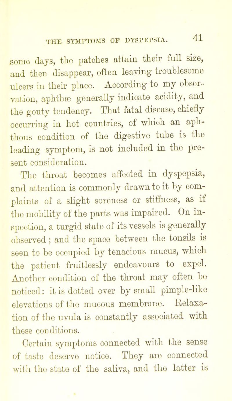 some days, the patches attain their full size, and then disappear, often leaving troublesome ulcers in their place. According to my ohser- ration, aphthae generally indicate acidity, and the gouty tendency. That fatal disease, chiefly occurring in hot countries, of which an aph- thous condition of the digestive tube is the leading symptom, is not included in the pre- sent consideration. The throat becomes afl'ected in dyspepsia, and attention is commonly drawn to it by com- plaints of a slight soreness or stifi'ness, as if the mobility of the parts was impaired. On in- spection, a turgid state of its vessels is generally observed; and the space between the tonsils is seen to be occupied by tenacious mucus, which the patient fruitlessly endeavours to expel. Another condition of the throat may often be noticed: it is dotted over by small pimple-like elevations of the mucous membrane. Eelasa- tion of the uvula is constantly associated with these conditions. Certain symptoms connected with the sense of taste deserve notice. They are connected with the state of the saliva, and the latter is