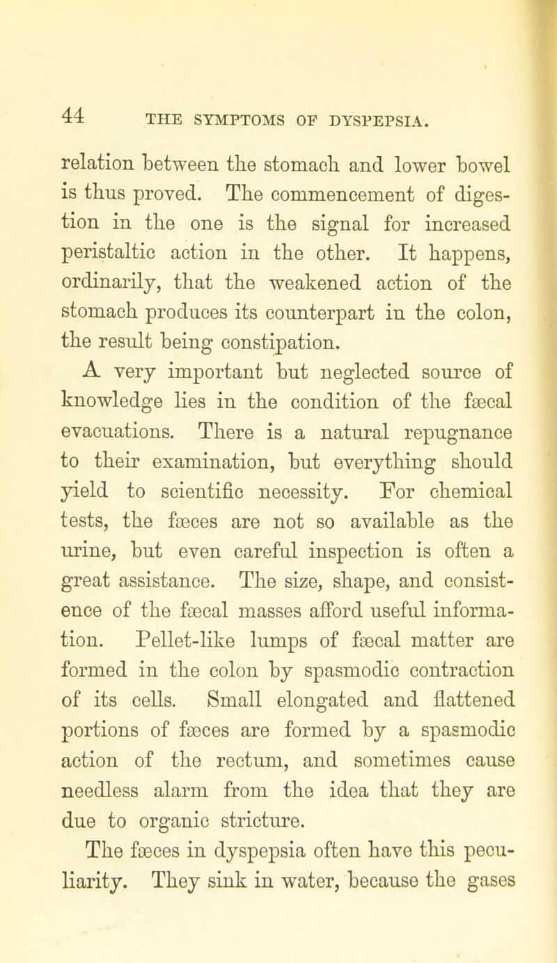 relation between tlie stomach and lower bowel is thus proved. The commencement of diges- tion in the one is the signal for increased peristaltic action in the other. It happens, ordinarily, that the weakened action of the stomach produces its counterjDart in the colon, the result being constipation. A very important but neglected source of knowledge lies in the condition of the f£ecal evacuations. There is a natural repugnance to their examination, but everything should yield to scientific necessity. For chemical tests, the ftBces are not so available as the urine, but even careful inspection is often a great assistance. The size, shape, and consist- ence of the fsecal masses afford useful informa- tion. Pellet-like lumps of fjBcal matter are formed in the colon by spasmodic contraction of its cells. Small elongated and flattened portions of faeces are formed by a spasmodic action of the rectum, and sometimes cause needless alarm from the idea that they are due to organic stricture. The fseces in dyspepsia often have this pecu- liarity. They sink in water, because the gases