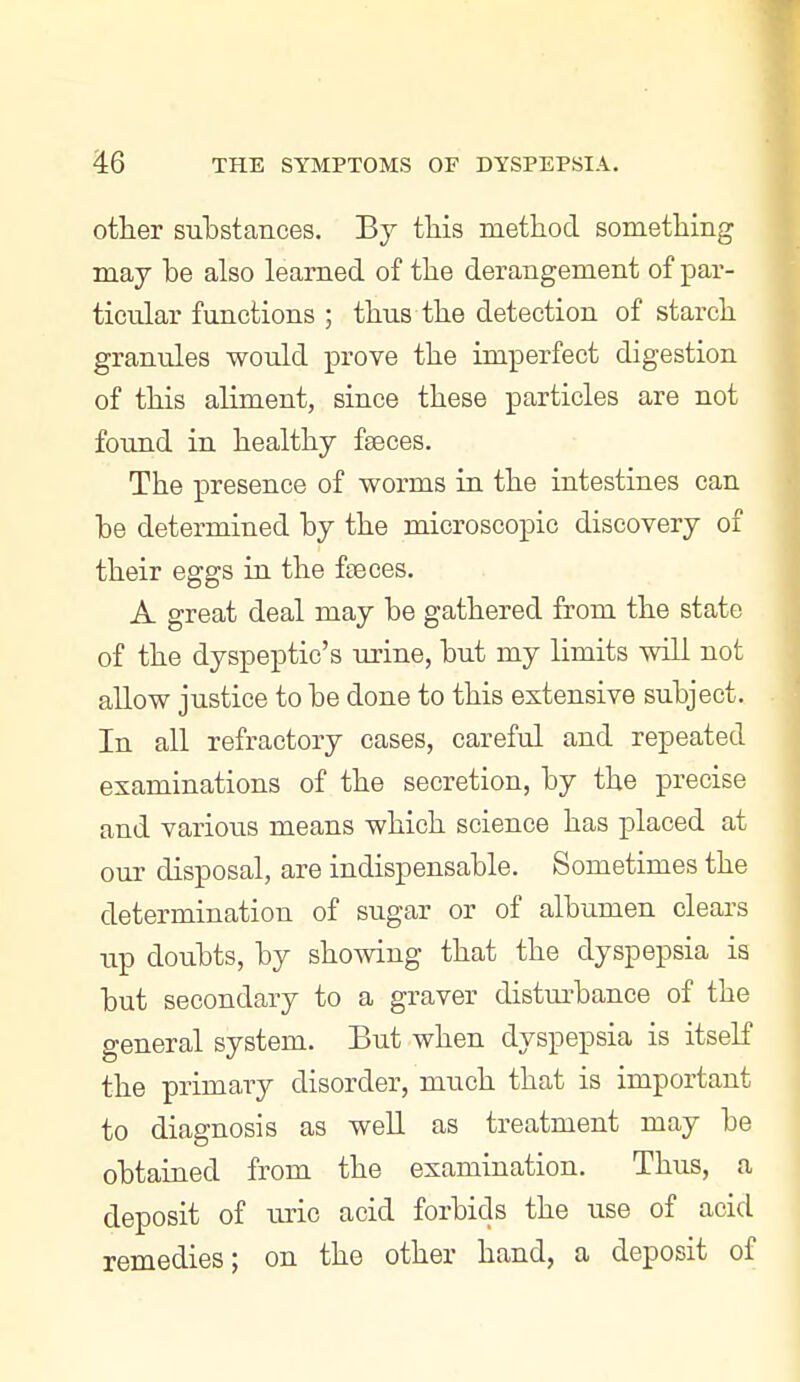 other sulDstances. Bj tliis method something may be also learned of the derangement of par- ticular functions ; thus the detection of starch granules would prove the imperfect digestion of this aliment, since these particles are not found in healthy fseces. The presence of worms in the intestines can he determined hy the microscopic discovery of their eggs in the faeces. A great deal may be gathered from the state of the dyspeptic's urine, but my limits will not allow justice to be done to this extensive subject. In all refractory cases, careful and repeated examinations of the secretion, by the precise and various means which science has placed at our disposal, are indispensable. Sometimes the determination of sugar or of albumen clears up doubts, by showing that the dyspepsia is but secondary to a graver disturbance of the general system. But when dyspepsia is itseK the primary disorder, much that is important to diagnosis as well as treatment may be obtained from the examination. Thus, a deposit of uric acid forbids the use of acid remedies; on the other hand, a deposit of