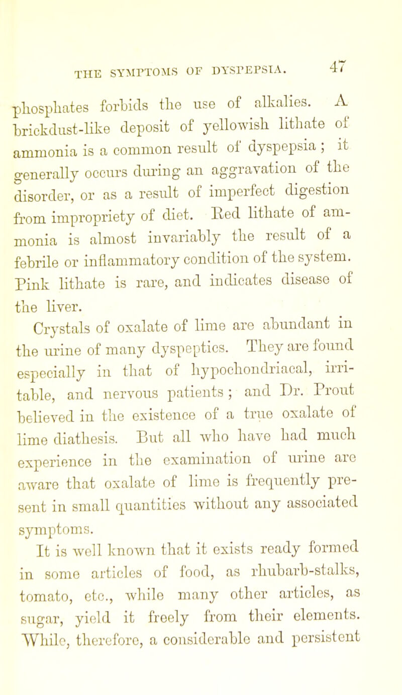 pliosphates fortids the use of alkalies. A trickdiist-like deposit of yellowish lithate of ammonia is a common result of dyspepsia ; it generally occurs during an aggravation of the disorder, or as a result of imperfect digestion from impropriety of diet. Eed lithate of am- monia is almost invariahly the result of a fehrile or inflammatory condition of the system. Pink lithate is rare, and indicates disease of the Kver. Crystals of oxalate of lime are ahundant in the urine of many dyspeptics. They are found especially in that of hypochondriacal, irri- table, and nervous patients ; and Dr. Front beheved in the existence of a true oxalate of lime diathesis. But all who have had much experience in the examination of urine are aAvare that oxalate of lime is frequently pre- sent in small cjuantities without any associated symptoms. It is well known that it exists ready formed in some articles of food, as rhubarb-stalks, tomato, etc., while many other articles, as sugar, yield it freely from their elements. While, therefore, a considerable and persistent