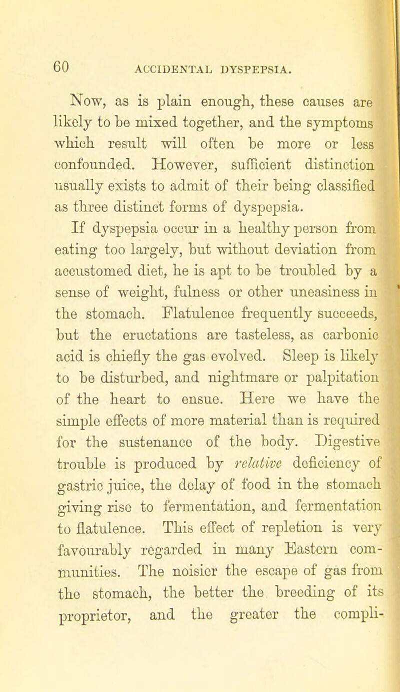 Now, as is plain enough, these causes are likely to he mixed together, and the symptoms which result will often be more or less confounded. However, sufficient distinction usually exists to admit of their being classified as three distinct forms of dyspepsia. If dyspepsia occur in a healthy person from eating too largely, but without deviation from accustomed diet, he is apt to be troubled by a sense of weight, fulness or other ujaeasiness in the stomach. Flatulence frequently succeeds, but the eructations are tasteless, as carbonic acid is chiefly the gas evolved. Sleep is likely to be disturbed, and nightmare or palpitation of the heart to ensue. Here we have the simple efi'ects of more material than is required for the sustenance of the body. Digestive trouble is produced by relative deficiency of gastric juice, the delay of food in the stomach giving rise to fermentation, and fermentation to flatulence. This efii'ect of repletion is very favourably regarded in many Eastern com- munities. The noisier the escape of gas from the stomach, the better the breeding of its proprietor, and the greater the compli-