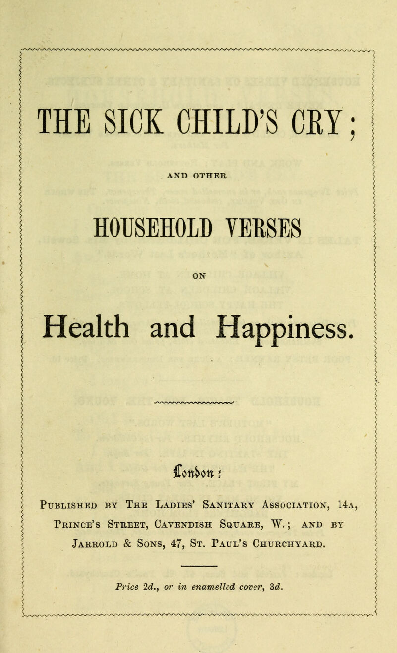 THE SICK CHILD'S CEY; AND OTHER HOUSEHOLD YERSES ON Health and Happiness. Published by The Ladies* Sanitary Association, 14a, Prince's Street, Cavendish Square, W. ; and by Jarrold & Sons, 47, St. Paul's Churchyard. Frice 2<?., or in enamelled coveVy ^d.