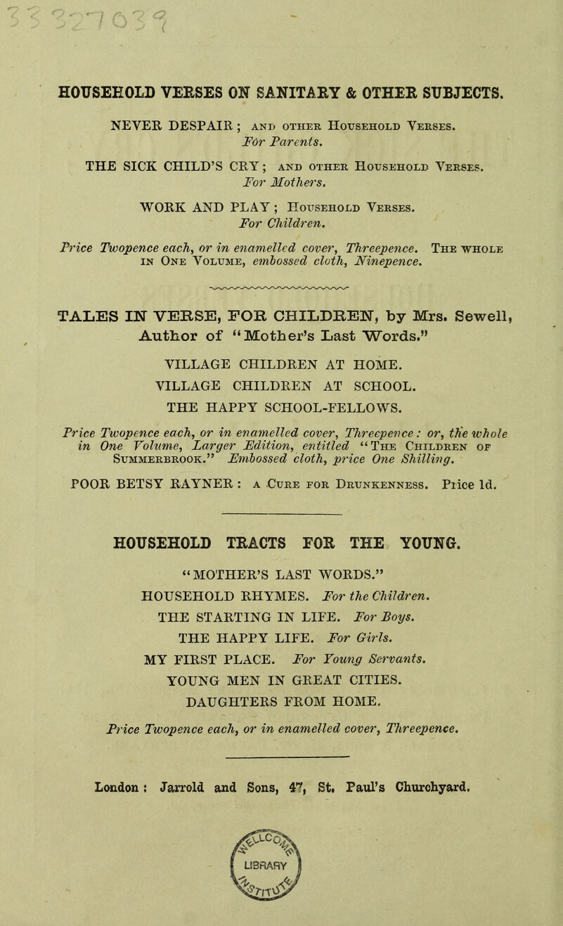 HOTJSEEOLD VEESES OIT SANITARY & OTHER SUBJECTS. NEVER DESPAIR; and other Household Yerses. F6r Parents. THE SICK CHILD'S CRY; and other Household Yerses. For Mothers. WORK AND PLAY ; Household Yerses. For Children. Price Twopence each, or in enamelled cover, Threepence. The whole IN One Yolume, embossed cloth, Ninepence. TALES IN VERSE, FOR CHILDREN, by Mrs. SeweH, Author of Mother's Last Words. YILLAGE CHILDREN AT HOME. YILLAGE CHILDREN AT SCHOOL. THE HAPPY SCHOOL-FELLOWS. Price Twopence each, or in enamelled cover, Threepence: or, the whole in One Volume, Larger Edition, entitled The Children of SuMMERBROOK. Fmbosscd cloth, price One Shilling. POOR BETSY RAYNER : a Cure for Drunkenness. Price Id. HOUSEHOLD TRACTS FOR THE YOUNG. MOTHER'S LAST WORDS. HOUSEHOLD RHYMES. For the Children. THE STARTING IN LIFE. For Boys. THE HAPPY LIFE. For Girls. MY FIRST PLACE. For Foung Servants. YOUNG MEN IN GREAT CITIES. DAUGHTERS FROM HOME, Pi'ice Twopence each, or in enamelled cover, Threepence. London: Jarrold and Sons, 4T, St. Paul's Churchyard.