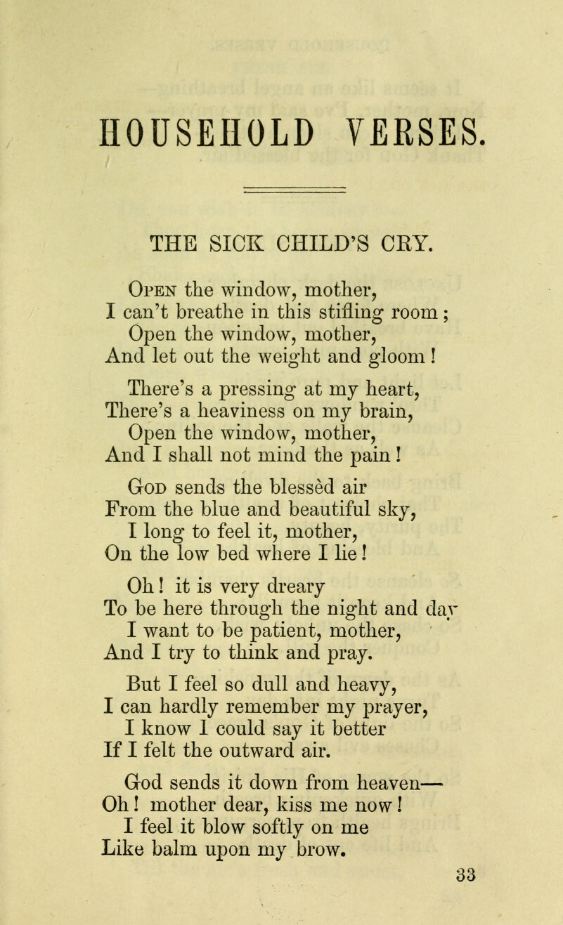 HOUSEHOLD YERSES. THE SICK CHILD'S CRY. Open the window, mother^ I can't breathe in this stifling room; Open the window, mother, And let out the weight and gloom ! There's a pressing at my heart, There's a heaviness on my brain, Open the window, mother. And I shall not mind the pain! God sends the blessed air From the blue and beautiful sky, I long to feel it, mother. On the low bed where I lie! Oh! it is very dreary To be here through the night and day I want to be patient, mother, And I try to think and pray. But I feel so dull and heavy, I can hardly remember my prayer, I know 1 could say it better If I felt the outward air. God sends it down from heaven— Oh! mother dear, kiss me now! I feel it blow softly on me Like balm upon my brow, 83