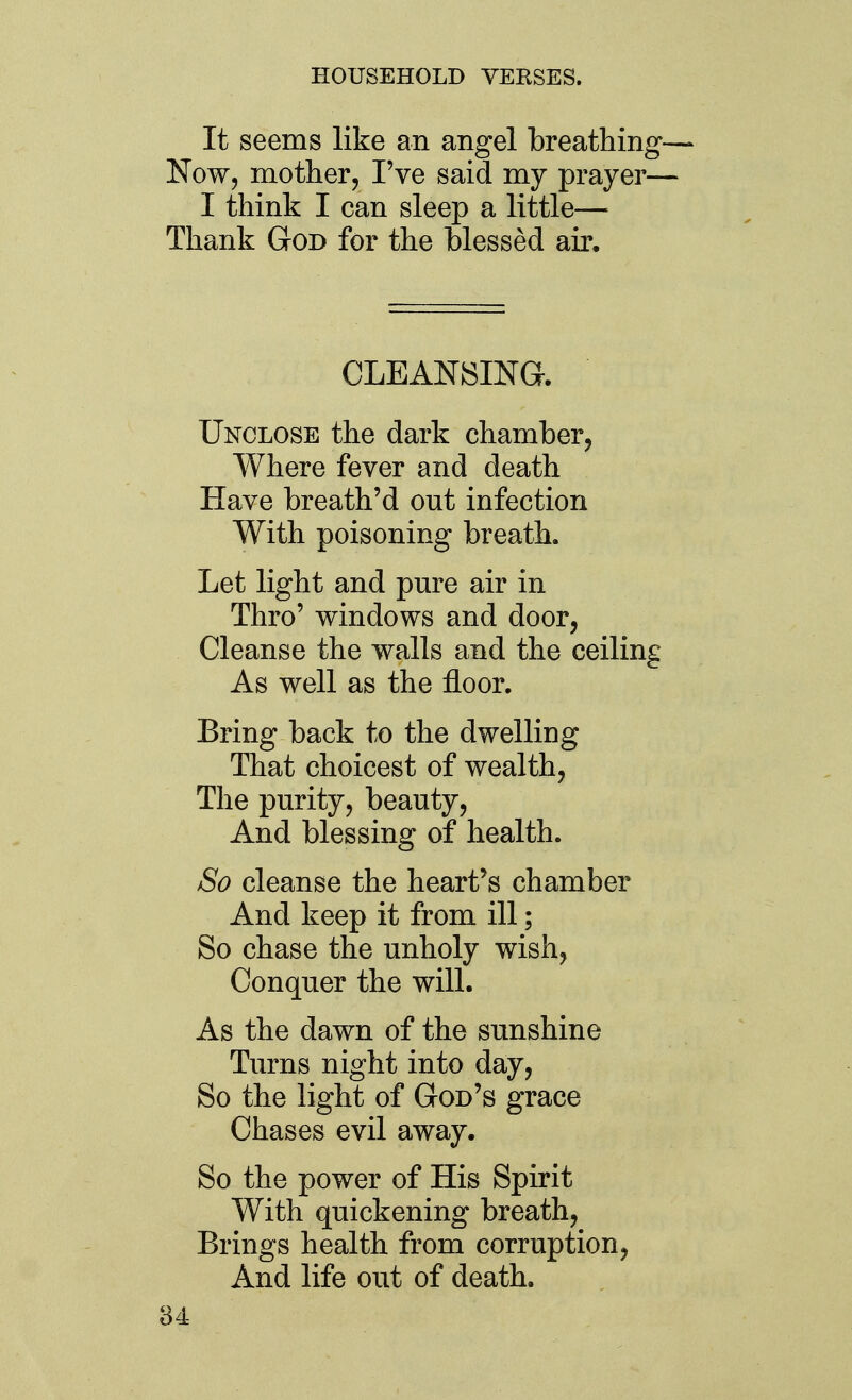 It seems like an angel breathing— Now, mother, I've said my prayer— I think I can sleep a little— Thank God for the blessed air. CLEANSING. Unclose the dark chamber, Where fever and death Have breath'd out infection With poisoning breath. Let light and pm^e air in Thro' windows and door, Cleanse the walls and the ceiling As well as the floor. Bring back to the dwelling That choicest of wealth. The purity, beauty. And blessing of health. So cleanse the heart's chamber And keep it from ill; So chase the unholy wish, Conquer the will. As the dawn of the sunshine Turns night into day. So the light of God's grace Chases evil away. So the power of His Spirit With quickening breath, Brings health from corruption, And life out of death.