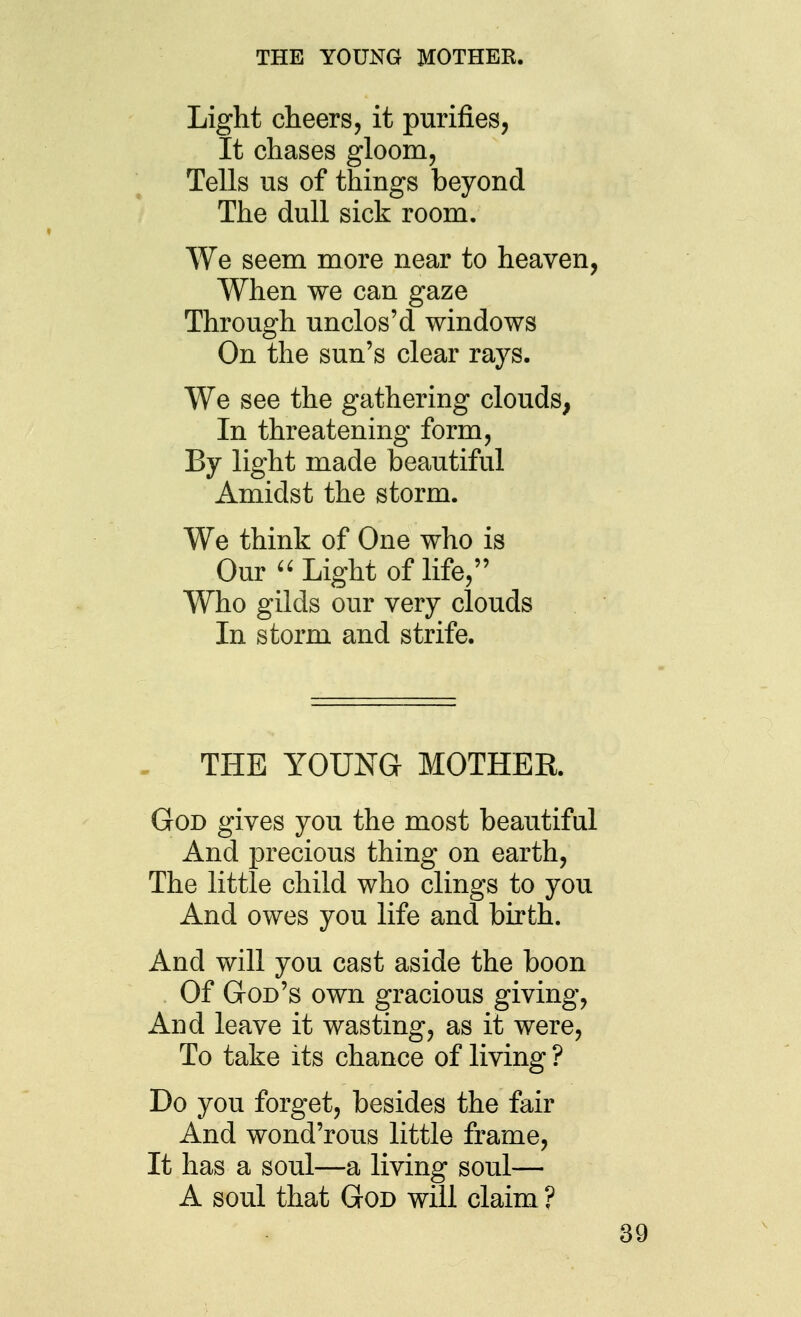 THE YOUNG MOTHER. Light cheers, it purifies, It chases gloom, Tells us of things beyond The dull sick room. We seem more near to heaven, When we can gaze Through unclos'd windows On the sun's clear rays. We see the gathering clouds, In threatening form. By light made beautiful Amidst the storm. We think of One who is Our Light of life, Who gilds our very clouds In storm and strife. , THE YOUNG MOTHER. God gives you the most beautiful And precious thing on earth. The little child who clings to you And owes you life and birth. And will you cast aside the boon Of God's own gracious giving. And leave it wasting, as it were. To take its chance of living ? Do you forget, besides the fair And wond'rous little frame. It has a soul—a living soul— A soul that God will claim ?