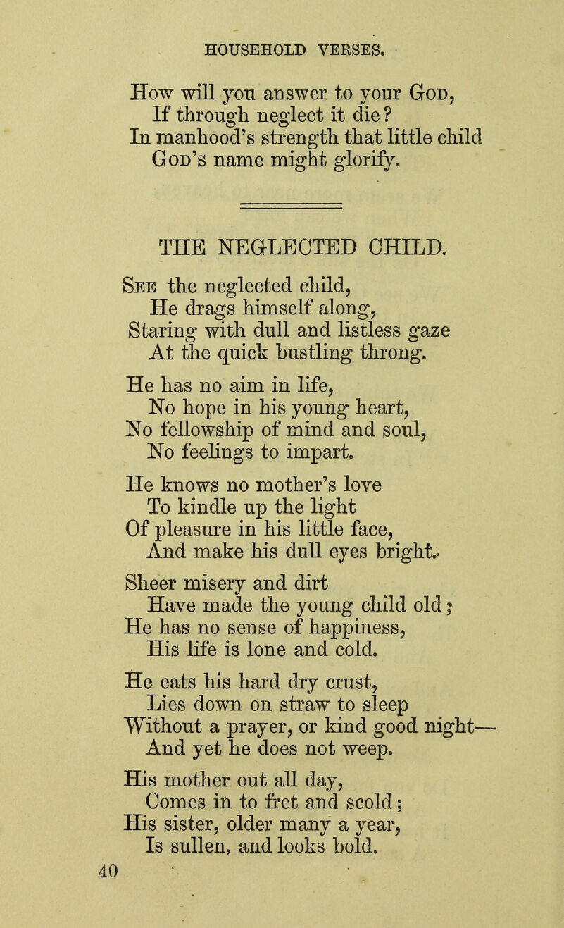 How will you answer to your God, If through neglect it die ? In manhood's strength that little child God's name might glorify. THE NEGLECTED CHILD. See the neglected child, He drags himself along, Staring with dull and listless gaze At the quick bustling throng. He has no aim in life, No hope in his young heart. No fellowship of mind and soul, No feelings to impart. He knows no mother's love To kindle up the light Of pleasure in his little face. And make his dull eyes bright.. Sheer misery and dirt Have made the young child old i He has no sense of happiness, His life is lone and cold. He eats his hard dry crust. Lies down on straw to sleep Without a prayer, or kind good night— And yet he does not weep. His mother out all day, Comes in to fret and scold ; His sister, older many a year, Is sullen, and looks bold.
