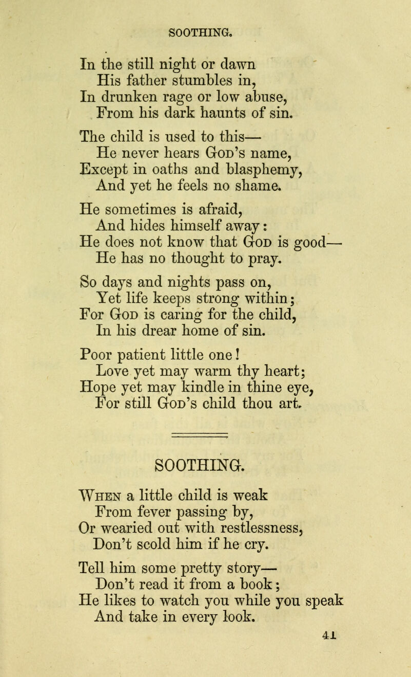SOOTHING, In the still night or dawn His father stumbles in, In drunken rage or low abuse, From his dark haunts of sin. The child is used to this— He never hears God's name, Except in oaths and blasphemy, And yet he feels no shame. He sometimes is afraid. And hides himself away: He does not know that God is good— He has no thought to pray. So days and nights pass on. Yet life keeps strong within; Far God is caring for the child, In his drear home of sin. Poor patient little one! Love yet may warm thy heart; Hope yet may kindle in thine eye, For still God's child thou art SOOTHING. When a little child is weak From fever passing by, Or wearied out with restlessness. Don't scold him if he cry. Tell him some pretty story— Don't read it from a book; He likes to watch you while you speak And take in every look.