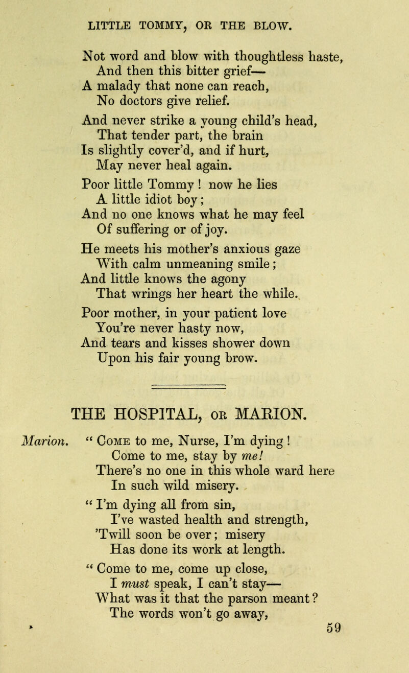 LITTLE TOMMY, OR THE BLOW. Not word and blow with thoughtless haste, And then this bitter grief— A malady that none can reach, No doctors give relief. And never strike a young child's head, That tender part, the brain Is slightly cover'd, and if hurt, May never heal again. Poor little Tommy ! now he lies A little idiot boy; And no one knows what he may feel Of suffering or of joy. He meets his mother's anxious gaze With calm unmeaning smile; And little knows the agony That wrings her heart the while. Poor mother, in your patient love You're never hasty now, And tears and kisses shower down Upon his fair young brow. THE HOSPITAL, or MARION. Come to me, Nurse, I'm dying ! Come to me, stay by me! There's no one in this whole ward here In such wild misery. I'm dying all from sin, I've wasted health and strength, 'Twill soon be over; misery Has done its work at length. Come to me, come up close, I must speak, I can't stay— What was it that the parson meant ? The words won't go away, 59 Marion, *