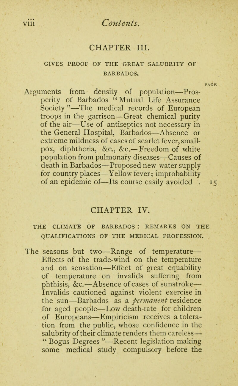 CHAPTER III. GIVES PROOF OF THE GREAT SALUBRITY OF BARBADOS. PAGE Arguments from density of population—Pros- perity of Barbados  Mutual Life Assurance Society —The medical records of European troops in the garrison—Great chemical purity of the air—Use of antiseptics not necessary in the General Hospital, Barbados—Absence or extreme mildness of cases of scarlet fever, small- pox, diphtheria, &c, &c—Freedom of white population from pulmonary diseases—Causes of death in Barbados—Proposed new water supply for country places—Yellow fever; improbability of an epidemic of—Its course easily avoided . 15 CHAPTER IV. THE CLIMATE OF BARBADOS '. REMARKS ON THE QUALIFICATIONS OF THE MEDICAL PROFESSION. The seasons but two—Range of temperature— Effects of the trade-wind on the temperature and on sensation—Effect of great equability of temperature on invalids suffering from phthisis, &c.—Absence of cases of sunstroke— Invalids cautioned against violent exercise in the sun—Barbados as a permanent residence for aged people—Low death-rate for children of Europeans—Empiricism receives a tolera- tion from the public, whose confidence in the salubrity of their climate renders them careless—  Bogus Degrees —Recent legislation making some medical study compulsory before the